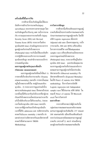 22

เคร่ ืองมือที่ใช้ในการวิจัย
          การศึกษานี้จะเก็บข้อมูลโดยใช้แบบ
บันทึกการเฝ้ าระวังการบาดเจ็บ(Injury          การวิเคราะห์ข้อม้ล
surveillance) ของกระทรวงสาธารณสุข โดย                การศึกษานี้เปรียบเทียบผลการดูแลผู้
จะเก็บข้อมูลเก่ียวกับอายุ เพศ กลไกการบาด      บาดเจ็บท่ีสนใจระหว่างหลังการผสมผสานกับ
เจ็บ ความรุนแรงของการบาดเจ็บทัง Injury
                              ้               ก่อนการผสมผสานการดูแลผู้บาดเจ็บ โดยใช้
Severity Score (ISS) และ Revised              สถิติ Logistic regression เพ่ ือหาค่า
Trauma Score (RTS) ระยะเวลาในห้อง             Adjusted odd ratio (โดยควบคุมอายุ, กลไก
ฉุกเฉิ น(ED time) ส่วนข้อมูลระยะเวลาการ       การบาดเจ็บ, ISS และ RTS) เปรียบเทียบ
ดูแลผู้บาดเจ็บก่อนถึงโรงพยาบาล                โอกาสการรอดชีวิต และใช้Independent
(Prehospital time) จะเก็บโดยใช้แบบบันทึก      sample t-test เปรียบเทียบค่าเฉล่ียของระยะ
การปฏิบัติงานระบบบริการการการแพทย์            เวลาการดูแลก่อนถึงโรงพยาบาล
ฉุกเฉิ นระดับสูง ของสำานั กงานระบบบริการ      (Prehospital time), ระยะเวลาท่ีอยู่ในห้อง
การแพทย์ฉุกเฉิ น                              ฉุกเฉิ น (ED time)     และประเมินคุณภาพ
ผลการด้แลผ้้บาดเจ็บรุนแรงท่ีสนใจ              ของการดูแลผู้บาดเจ็บทังก่อนและหลังการ
                                                                    ้
(Outcome measurement)                         ผสมผสานการดูแลผู้บาดเจ็บโดยประเมิน
        ผลการดูแลผู้บาดเจ็บท่ีสนใจได้แก่ 1) อัตราตายจริง (Observed mortality) กับ
การตายท่ีเก่ียวข้องกับการบาดเจ็บ (Trauma      อัตราตายท่ีคาดหวัง (Expected Mortality)
related-mortality) หมายถึง การตายในขณะ โดยใช้ Flora’s Z statistic ตาม TRISS
อยู่ในโรงพยาบาลทังใน หอผู้ป่วยและห้อง
                 ้                            methodology ซ่ ึงการวิเคราะห์สถิติ
ฉุกเฉิ น , 2) ระยะเวลาการดูแลก่อนถึงโรง       Logistic regression และ Independent
พยาบาล(Prehospital time) ซ่งหมายถึงระยะ sample t-test ใช้โปรแกรม สถิติ SPSS ใน
                           ึ
เวลาตังแต่ได้รับเวลารับแจ้งถึงเวลาท่ีนำาผู้บาด ขณะท่ี Flora’s Z statistic ใช้ Microsoft
      ้
เจ็บมาถึงโรงพยาบาล(โดยประมาณว่าเวลารับ        excel ในการวิเคราะห์
แจ้งใกล้เคียงกับเวลาได้รับบาดเจ็บ), 3)ระยะ    ผลการศึกษา
เวลาในห้องฉุกเฉิ น (ED time) หมายถึง                 จากการศึกษาพบว่ามีผูบาดเจ็บใน
ระยะเวลาท่ีผู้บาดเจ็บมาถึงห้องฉุกเฉิ นถึง     กล่่มก่อนการผสมผสานและหลังการผสม
เวลาท่ีได้รับ admission และ 4)อัตราตายเกิน ผสานการดูแลผููบาดเจ็บคิดเป็ น 157 คนและ
คาดหวัง(Excess mortality ) หมายถึง ค่า        168 คนตามลำาดับ เม่ ือเปรียบเทียบตัวแปร
แตกต่างระหว่างอัตราตายจริงและอัตราตายท่ี ระหว่างก่อนและหลังผสมผสานการดูแลผูู
คาดหวังซ่งคำานวณจาก TRISS
         ึ                                    บาดเจ็บ (ตารางท่ี 2) พบว่า ค่าเฉล่ียอาย่
Methodology                                   ของผููบาดเจ็บหลังการผสมผสานคิดเป็ น
 