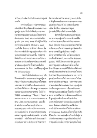 28

ได้รับการประเมินประสิทธิภาพของการดูแลผู้ อัตราตายท่ีคาดหวังตามมาตรฐานอย่างมีนัย
บาดเจ็บ                                          สำาคัญซ่ ึงแสดงว่านอกจากการผสมผสานการ
          การศึกษานี้แสดงว่าอัตราตายลดลง         ดูแลผู้บาดเจ็บแล้วยังต้องมีปัจจัยอ่ ืนมาส่ง
อย่างมีนัยสำาคัญหลังจากมีการผสมผสานการ เสริมเพ่ ือปรับปรุงคุณภาพการดูแล
ดูแลผู้บาดเจ็บ ซ่งปั จจัยท่ีสำาคัญอาจมาจาก
                 ึ                               ผู้บาดเจ็บให้มีประสิทธิภาพมากย่ิงขึ้น
เวลาของการดูแลผู้บาดเจ็บนอกโรงพยาบาล                     ข้อจำากัดในการประเมินผลการผสม
(Prehospital time) และระยะเวลาในห้อง             ผสานการดูแลผู้บาดเจ็บของการศึกษานี้คือ
ฉุกเฉิ น (ER time) ลดลง ทำาให้ผู้ป่วยได้รับ      การเลือกประชากรท่ีทำาการวิจัย(Selection
การรักษาแบบเฉพาะ (Definitive care)               bias) กล่าวคือ คัดเลือกเฉพาะผู้บาดเจ็บท่ีนำา
รวดเร็วขึ้น ซ่งระยะเวลาดังกล่าวท่ีลดลงนั ้น
              ึ                                  ส่งโดยระบบบริการการแพทย์ฉุกเฉิ นของโรง
เกิดจากการท่ีเร่ิมมีการดูแลผู้บาดเจ็บนอกโรง      พยาบาลราชวิถี(ศูนย์กู้ชีพนเรนทรโรง
พยาบาลอย่างเป็ นระบบมากขึ้น การมีการ             พยาบาลราชวิถี)เท่านั ้น โดยไม่ศึกษาผู้บาด
ติดต่อกันระหว่างนอกโรงพยาบาลกับในโรง             เจ็บท่ีส่งตัวมาจากโรงพยาบาลอ่ ืน (Referred
พยาบาล การมีแพทย์ประจำาบ้านเวชศาสตร์             patient) ทำาให้ไม่สามารถประเมินคุณภาพ
ฉุกเฉิ นดูแลผู้บาดเจ็บทังนอกและในโรง
                        ้                        ของการดูแลผู้บาดเจ็บรุนแรงทังหมดท่ีมา
                                                                             ้
พยาบาลตลอด 24 ชัวโมง การมีทีมดูแลผู้บาด รักษาท่ีโรงพยาบาลราชวิถีได้อย่างแท้จริง แต่
                ่
เจ็บ (Trauma team)                               อย่างไรก็ตามการศึกษานี้ต้องการเน้ นให้เห็น
           การวิจัยนี้ได้แสดงว่าโอกาสการเสีย     ถึงความสำาคัญของการผสมผสานระหว่างการ
ชีวิตลดลงหลังการผสมผสานการดูแลผู้บาด             ดูแลผู้บาดเจ็บก่อนถึงโรงพยาบาลและในโรง
เจ็บแล้วซ่งเป็ นการเปรียบเทียบภายในระบบ
          ึ                                      พยาบาลท่ีมีต่อผลการดูแล นอกจากนั ้นการ
ของโรงพยาบาลราชวิถีเอง(Intrahospital)            บาดเจ็บช่วงหลังการผสมผสานการดูแลผู้บาด
การศึกษานี้ยังต้องการศึกษาคุณภาพของการ เจ็บมีความรุนแรงมากกว่าซ่ ึงอาจเป็ นผลมา
ดูแลผู้บาดเจ็บเทียบกับมาตรฐาน โดยใช้วิธี         จากผู้บาดเจ็บรุนแรงมีแนวโน้ มท่ีจะส่งมาท่ีโรง
                       9,10
TRISS methodology             ซ่งพบว่า Flora’s z พยาบาลราชวิถีมากกว่าเน่ ืองจากแพทย์ท่ีออก
                                ึ
statistic ลดลงจาก 3.48 ก่อนการผสมผสาน ไปดูแลผู้บาดเจ็บเป็ นแพทย์ประจำาบ้าน
เป็ น 1.98 หลังการผสมผสานซ่ ึง แสดงให้           เวชศาสตร์ฉุกเฉิ นซ่ ึงมีความคุ้นเคยและเข้าใจ
เห็นว่าอัตราตายเกินคาดหวัง (Excess               ระบบ จึงสามารถติดต่อกับแพทย์ท่ีห้อง
mortality) ลดลงหลังจากมีการผสมผสาน               ฉุกเฉิ นได้สะดวกกว่า ทำาให้อัตราตายท่ีคาด
การดูแลผู้บาดเจ็บ นั่ นหมายถึงว่าการผสม          หวัง(Expected death) และโอกาสในการเสีย
ผสานการดูแลผู้บาดเจ็บช่วยลดอัตราตายเกิน ชีวิตหลังการผสมผสานมีมากขึ้น ดังนั ้นผู้บาด
คาดหวังได้    อย่างไรก็ตามทังก่อนและหลัง
                            ้                    เจ็บหลังการผสมผสานดูเหมือนว่ามีผลลัพธ์
การผสมผสานยังคงมีอัตราตายจริงมากกว่า             การดูแลท่ีดีกว่าเน่ ืองจากผู้บาดเจ็บส่วนใหญ่
 