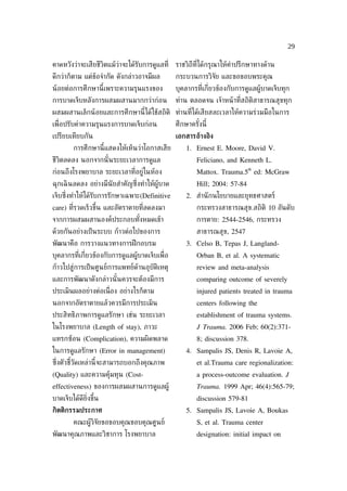 29

คาดหวังว่าจะเสียชีวิตแม้ว่าจะได้รับการดูแลท่ี    ราชวิถีท่ีได้กรุณาให้คำาปรึกษาทางด้าน
ดีกว่าก็ตาม แต่ข้อจำากัด ดังกล่าวอาจมีผล         กระบวนการวิจัย และขอขอบพระคุณ
น้ อยต่อการศึกษานี้เพราะความรุนแรงของ            บุคลากรท่ีเก่ียวข้องกับการดูแลผู้บาดเจ็บทุก
การบาดเจ็บหลังการผสมผสานมากกว่าก่อน              ท่าน ตลอดจน เจ้าหน้ าท่ีสถิติสาธารณสุขทุก
ผสมผสานเล็กน้ อยและการศึกษานี้ได้ใช้สถิติ ท่านท่ีได้เสียสละเวลาให้ความร่วมมือในการ
เพ่ ือปรับค่าความรุนแรงการบาดเจ็บก่อน            ศึกษาครังนี้
                                                         ้
เปรียบเทียบกัน                                   เอกสารอ้างอิง
         การศึกษานี้แสดงให้เห็นว่าโอกาสเสีย          1. Ernest E. Moore, David V.
ชีวิตลดลง นอกจากนั ้นระยะเวลาการดูแล                     Feliciano, and Kenneth L.
                                                                             th
ก่อนถึงโรงพยาบาล ระยะเวลาท่ีอยู่ในห้อง                   Mattox. Trauma.5 ed: McGraw
ฉุกเฉิ นลดลง อย่างมีนัยสำาคัญซ่ ึงทำาให้ผู้บาด           Hill; 2004: 57-84
เจ็บซ่ ึงทำาให้ได้รับการรักษาเฉพาะ(Definitive        2. สำานั กนโยบายและยุทธศาสตร์
care) ท่ีรวดเร็วขึ้น และอัตราตายท่ีลดลงมา                กระทรวงสาธารณสุข.สถิติ 10 อันดับ
จากการผสมผสานองค์ประกอบทังหมดเข้า
                         ้                               การตาย: 2544-2546, กระทรวง
ด้วยกันอย่างเป็ นระบบ ก้าวต่อไปของการ                    สาธารณสุข, 2547
พัฒนาคือ การวางแนวทางการฝึ กอบรม                     3. Celso B, Tepas J, Langland-
บุคลากรท่ีเก่ียวข้องกับการดูแลผู้บาดเจ็บเพ่ ือ           Orban B, et al. A systematic
ก้าวไปสู่การเป็ นศูนย์การแพทย์ด้านอุบัติเหตุ             review and meta-analysis
และการพัฒนาดังกล่าวนั ้นควรจะต้องมีการ                   comparing outcome of severely
ประเมินผลอย่างต่อเน่ ือง อย่างไรก็ตาม                    injured patients treated in trauma
นอกจากอัตราตายแล้วควรมีการประเมิน                        centers following the
ประสิทธิภาพการดูแลรักษา เช่น ระยะเวลา                    establishment of trauma systems.
ในโรงพยาบาล (Length of stay), ภาวะ                       J Trauma. 2006 Feb; 60(2):371-
แทรกซ้อน (Complication), ความผิดพลาด                     8; discussion 378.
ในการดูแลรักษา (Error in management)                 4. Sampalis JS, Denis R, Lavoie A,
ซ่งตัวชีวัดเหล่านี้จะสามารถบอกถึงคุณภาพ
  ึ     ้                                                et al.Trauma care regionalization:
(Quality) และความคุ้มทุน (Cost-                          a process-outcome evaluation. J
effectiveness) ของการผสมผสานการดูแลผู้                   Trauma. 1999 Apr; 46(4):565-79;
บาดเจ็บได้ดีย่ิงขึ้น                                     discussion 579-81
กิตติกรรมประกาศ                                      5. Sampalis JS, Lavoie A, Boukas
         คณะผู้วิจัยขอขอบคุณขอบคุณศูนย์                  S, et al. Trauma center
พัฒนาคุณภาพและวิชาการ โรงพยาบาล                          designation: initial impact on
 