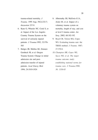 30

   trauma-related mortality. J        8. Albernathy JH, McGwin G Jr.,
   Trauma. 1995 Aug; 39(2):232-7;        Acker JE, et al. Impact of a
   discussion 237-9.                     voluntary trauma system on
6. Kane G, Wheeler NC, Cook S, et        mortality, length of stay, and cost
   al. Impact of the Los Angeles         at level I trauma center. Am
   Country Trauma System on the          Surg .2002; 68:182-192
   survival of seriously injured      9. Boyd CR, Tolson MA, Copes
   patients. J Trauma.1992; 32:576-      WS. Evaluating trauma care: the
   583                                   TRISS method. J Trauma. 1987;
7. Hedges JR, Mullins RJ, Zimmer-        27:370-8.
   Gembeck M, et al. Oregon           10. Champion HR, Copes WS,
   Trauma System: Change in initial      Sacco WJ, et al. The major
   admission site and post-              trauma outcome study:
   admission transfer of injured         establishing national norms for
   patients. Acad Emerg Med.             trauma care. J Trauma.1990;
   1994; 24:1919-1924                    30: 1356-65
 