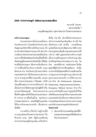 31



EMS จากรากหญ้า พัฒนาแบบพอเพียง
                                                                                               นภาภรณ์ คำาแสน
                                                                                                  พยาบาลวิชาชีพ 7
                                              งานอุบัติเหตุฉุกเฉิ น กลุ่มการพยาบาล โรงพยาบาลตาพระยา


หลักการและเหตุผล                                                    ทั งสิ น 716 ครั ง มี ก ารใช้ บ ริ ก ารผ่ า นระบบ
                                                                       ้ ้           ้
            อำา เภอตาพระยาเป็ น อำา เภอหน่ ึง ของ บริ ก ารการแพทย์ ฉุ ก เฉิ นเพี ย ง 36 ครั ง คิ ด
                                                                                            ้
จั ง หวั ด สระแก้ ว มี เ ขตติ ด ต่ อ กั บ ประเทศ เป็ นร้ อ ยละ 5.20 เท่ า นั ้ น                     งานอุ บั ติ เ หตุ
กั ม พู ชาและมี ประวั ติศ าสตร์ อั น ยาวนาน ทั ง ฉุกเฉิ นจึงหาแนวทางพัฒนางาน EMS หลาย
                                               ้
ทางด้ า นศิ ล ปวั ฒ นธรรมและเก่ีย วข้ อ งกั บ หลายๆรูปแบบโดยมีการขยายขอบเขตการใหู
การเมืองการปกครองของประเทศเพ่ ือนบ้าน บริ ก า ร EMS สู่ ช่ ม ชนใ นระดั บ รา ก หญู า
นอกจากนี้ ยังมีเขตติดต่อจังหวัดบุรีรัมย์ซ่ึงถือ เน่ ือ งจากอุ บั ติ เ หตุ แ ละการเจ็ บ ป่ วยฉุ ก เฉิ น
เป็ นประตูสูอีสานตอนล่างปั จจุบันมีการใช้เส้น ส่ ว นใหญ่ เ กิ ด นอกสถานพยาบาล เช่ น ใน
ทางนี้เป็ นจำานวนมาก เน่ องจากหลีกเล่ียงการ บ้าน
                         ื                                                  สถานท่ีทำางาน บนท้องถนน ซ่งเป็ น
                                                                                                      ึ
จ ร า จ ร ท ่ีติ ด ขั ด ใ น เ ส้ น ท า ง เ ดิ ม คื อ ถ น น ชุมชนท่ีผู้รับบริการอาศัยอยู่นั่นเอง               ดังนั ้ น
มิ ต รภาพ ช่ ว ง จั ง หวั ด สระบุ รี -นครราชสี ม า การส่ ง เสริ ม ให้ ชุ ม ชนมี ศั ก ยภาพเพี ย งพอใน
ถนนเส้ น ดั ง กล่ า วนี้ เ ป็ นถนนสองช่ อ งทาง การดู แ ล แล ะส่ ง ต่ อ ผู้ ป่ ว ยฉุ ก เฉิ นอย่ า ง มี
จราจร ผ่ า นหุ บ เขาท่ีมี ค วามลาดชั น และคด คุ ณ ภาพและปลอดภั ย ภายใต้ ต ามกรอบ
เคียว ระยะทางประมาณ 3 กิโลเมตร ทำา ให้ แ น ว คิ ด 6E (Enforcement ,Education,
   ้
เกิ ด อุ บั ติ เ หตุ ท างการจราจรเป็ นประจำา อั น Engineering, Empowerment,Evaluation ,
เน่ ืองมาจากการไม่ชำานาญทางของผู้ขับข่ี หรือ Emergency Medical Service) อั น เ ป็ น
สภาพรถไม่ ส มบู ร ณ์                 ในส่ ว นของสภาพ แนวทางสำา คั ญ ท่ีจ ะลดการสู ญ เสี ย ทั ง ชี วิ ต
                                                                                             ้
พ้ืนท่ีทางภูมิศาสตร์ทัวไปของอำาเภอตาพระยา ทรัพย์สินและเศรษฐกิจโดยรวมของประเทศ
                      ่
มี 5 ตำา บล บางพ้ืน ท่ีอ ยู่ ไ กล ทุ ร กั น ดาร และสอดคล้องกับนโยบายการจัดระบบบริการ
การคมนาคมลำา บาก ส่งผลให้ผู้ป่วยฉุกเฉิ น การแพทย์ ฉุ กเฉิ นของกระทรวงสาธารณสุ ข
ได้ รั บการรั ก ษาพยาบาลล่ า ช้ า เส่ีย งต่ อ การ และสำานั กงานสาธารณสุขจังหวัดสระแก้ว
เสียชีวิต                                                           วัตถุประสงค์
            จ า ก ส ถิ ติ ก า ร ใ ห้ บ ริ ก า ร ผู้ ป่ ว ย ท ่ีมี       1. มีระบบบริการการแพทย์ฉุกเฉิ นท่ีได้
ภาวะฉุ ก เฉิ นของโรงพยาบาลตาพระยา ใน                                        มาตรฐานครอบคลุมทุกพ้ืนท่ีทุกตำาบล
ปี งบประ มาณ 2549 มี ผู้ ป่ วยอุ บั ติ เ หตุ                                ในอำาเภอตาพระยา
ทางการจราจรและผู้ป่วยฉุกเฉิ น มารับบริการ
 
