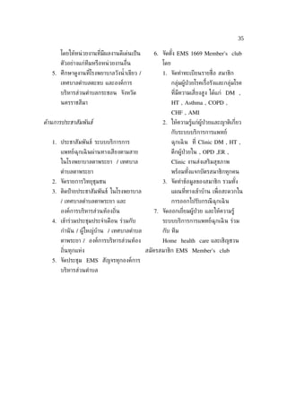 35

       โดยให้หน่ วยงานท่ีมีผลงานดีเด่นเป็ น     6. จัดตัง EMS 1669 Member's club
                                                        ้
       ตัวอย่างแก่ทีมหรือหน่ วยงานอ่ ืน            โดย
   5. ศึกษาดูงานท่ีโรงพยาบาลวังนำ้ าเขียว /        1. จัดทำาทะเบียนรายช่ ือ สมาชิก
       เทศบาลตำาบลตะขบ และองค์การ                        กลุ่มผู้ป่วยโรคเร้ือรังและกลุ่มโรค
       บริหารส่วนตำาบลกระชอน จังหวัด                     ท่ีมีความเส่ียงสูง ได้แก่ DM ,
       นครราชสีมา                                        HT , Asthma , COPD ,
                                                         CHF , AMI
ดูานการประชาสัมพันธ์                               2. ให้ความรู้แก่ผู้ป่วยและญาติเก่ียว
                                                         กับระบบบริการการแพทย์
   1. ประชาสัมพันธ์ ระบบบริการการ                        ฉุกเฉิ น ท่ี Clinic DM , HT ,
       แพทย์ฉุกเฉิ นผ่านทางเสียงตามสาย                   ตึกผู้ป่วยใน , OPD ,ER ,
       ในโรงพยาบาลตาพระยา / เทศบาล                       Clinic งานส่งเสริมสุขภาพ
       ตำาบลตาพระยา                                      พร้อมทังแจกบัตรสมาชิกทุกคน
                                                                ้
   2. จัดรายการวิทยุชุมชน                          3. จัดทำาข้อมูลของสมาชิก รวมทัง
                                                                                 ้
   3. ติดป้ ายประชาสัมพันธ์ ในโรงพยาบาล                  แผนท่ีทางเข้าบ้าน เพ่ ือสะดวกใน
       / เทศบาลตำาบลตาพระยา และ                          การออกไปรับกรณี ฉุกเฉิ น
       องค์การบริหารส่วนท้องถ่ิน                7. จัดออกเย่ียมผู้ป่วย และให้ความรู้
   4. เข้าร่วมประชุมประจำาเดือน ร่วมกับ            ระบบบริการการแพทย์ฉุกเฉิ น ร่วม
       กำานั น / ผู้ใหญ่บ้าน / เทศบาลตำาบล         กับ ทีม
       ตาพระยา / องค์การบริหารส่วนท้อง             Home health care และเชิญชวน
       ถ่ินทุกแห่ง                            สมัครสมาชิก EMS Member's club
   5. จัดประชุม EMS สัญจรทุกองค์การ
       บริหารส่วนตำาบล
 
