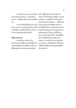 41

        5. จัดแข่งขัน walk rally ร่วมกันทุก ศักดิ ์ วงศ์ชูศรี ผู้อำานวยการโรงพยาบาล
องค์การบริหารส่วนตำาบล / เทศบาลตำาบล              ตาพระยา ท่ีสนั บสนุนโอกาสพัฒนา ขอบคุณ
ตาพระยา เพ่ ือพัฒนาศักยภาพเจ้าหน้ าท่ีเครือ คุณทิพพาภร พรมพิทักษ์ หัวหน้ ากลุ่มการ
ข่าย                                              พยาบาลโรงพยาบาลตาพระยา          ท่ีเปิ ดโอกาส
        6. ศึกษาวิจัยผู้ป่วยท่ีมารับบริการโดย แสดงความสามารถเพ่ ือพัฒนาหน่ วยงาน
ผ่า นระบบบริ ก ารการแพทย์ ฉุก เฉิ นว่ า เป็ น ผู้ พร้อมทังให้คำาปรึกษา ทุ่มเทกำาลังกายแรงใจ
                                                         ้
ป่ วยท่ีอ ยู่ ใ นเกณฑ์ ท ่ีต้ อ งใช้ บ ริ ก ารในระบบ ช่วยเหลือด้วยดีมาตลอด ขอบคุณน้ องๆงาน
บริการการแพทย์ฉุกเฉิ นจริงหรือไม่                 อุบัติเหตุฉุกเฉิ น ท่ีร่วมแรงร่วมใจในการ
                                                  ทำางาน ด้วยความรักสามัคคี ท่ีขาดไม่ได้คอ
                                                                                         ื
กิตติกรรมประกาศ                                   หน่ วยงานท่ีเป็ นเครือข่าย EMS อำาเภอ
        การดำาเนิ นงาน EMS ของโรง                 ตาพระยา จากองค์กรปกครองส่วนท้องถ่ิน
พยาบาลตาพระยาได้มีความก้าวหน้ าขึ้นมาอีก และภาคเอกชน ท่ีขยันขันแข็ง ตังใจทำางาน
                                                                      ้
ระดับหน่ ึงเม่ ือเทียบกับอดีตท่ีผ่าน ทังนี้ งาน
                                       ้          จนมีเครือข่ายท่ีดีและครอบคลุมทุกพ้ืนท่ีใน
อุบัติเหตุฉุกเฉิ น ขอขอบคุณนายแพทย์คง             อำาเภอตาพระยา
 