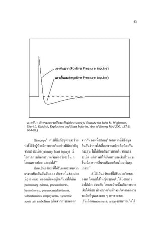 43




  ภาพท่ี 1: ลักษณะของคล่ ืนระเบิด(blast wave) (ดัดแปลงจาก John M. Wightman,
  Sheri L. Gladish, Explosions and Blast Injuries, Ann of Emerg Med 2001; 37:6:
  664-78.)

                  4                                                    4
       Otoscopy       การท่ีมีแก้วหูทะลุจะช่วย จากกันของเน้ือปอด) นอกจากนี้มีข้อมูล
บ่งชีได้ว่าผู้ป่วยมีการบาดเจ็บอย่างมีนัยสำาคัญ ยืนยันว่าการใส่เส้ือเกราะเหล็กเพ่ ือป้ องกัน
     ้
จากแรงระเบิด(primary blast injury) มี          กระสุน ไม่ได้ป้องกันการบาดเจ็บจากแรง
โอกาสการเกิดการบาดเจ็บต่ออวัยวะอ่ ืน ๆ         ระเบิด แต่อาจทำาให้เกิดการบาดเจ็บท่ีรุนแรง
                          5,6
โดยเฉพาะปอด และลำาไส้                          ขึ้นเน่ ืองจากคล่ ืนระเบิดสะท้อนไปมาในชุด
                                                      7
        ปอดเป็ นอวัยวะท่ได้รับผลกระทบจาก เกราะ
                        ี
แรงระเบิดเป็ นอันดับสอง เกิดจากในช่องปอด                  ลำาไส้เป็ นอวัยวะท่ีได้รับบาดเจ็บรอง
มีถงลมและ หลอดเลือดอยู่ชิดกันทำาให้เกิด
   ุ                                           ลงมา โดยลำาไส้ใหญ่จะบาดเจ็บได้บ่อยกว่า
pulmonary edema, pneunothorax,                 ลำาไส้เล็ก ส่วนตับ ไตและม้ามนั ้นเกิดการบาด
hemothorax, pneumomediastinum,                 เจ็บได้น้อย ถ้าจะบาดเจ็บมักจะเกิดจากต่อแรง
subcutaneous emphysema, systemic               ระเบิดท่ีรุนแรงมาก ๆ การขาดของ
acute air embolism (เกิดจากการขาดออก           เส้นเลือด(mesenteric artery)สามารถเกิดได้
 