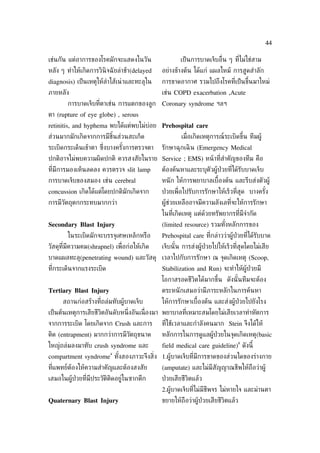 44

เช่นกัน แต่อาการของโรคมักจะแสดงในวัน                  เป็ นการบาดเจ็บอ่ ืน ๆ ท่ีไม่ใช่สาม
หลัง ๆ ทำาให้เกิดการวินิจฉั ยล่าช้า(delayed   อย่างข้างต้น ได้แก่ แผลไหม้ การสูดสำาลัก
diagnosis) เป็ นเหตุให้ลำาไส้เน่ าและทะลุใน   การขาดอากาศ รวมไปถึงโรคท่ีเป็ นขึ้นมาใหม่
ภายหลัง                                       เช่น COPD exacerbation ,Acute
        การบาดเจ็บท่ีตาเช่น การแตกของลูก Coronary syndrome ฯลฯ
ตา (rupture of eye globe) , serous
retinitis, and hyphema พบได้แต่พบไม่บ่อย Prehospital care
ส่วนมากมักเกิดจากการมีชินส่วนสะเก็ด
                        ้                             เม่ อเกิดเหตุการณ์ระเบิดขึ้น ทีมผู้
                                                          ื
ระเบิดกระเด็นเข้าตา ซ่งบางครังการตรวจตา
                      ึ      ้                รักษาฉุกเฉิ น (Emergency Medical
ปกติอาจไม่พบความผิดปกติ ควรสงสัยในราย Service ; EMS) หน้ าท่ีสำาคัญของทีม คือ
ท่ีมีการมองเห็นลดลง ควรตรวจ slit lamp         ต้องค้นหาและระบุตัวผู้ป่วยท่ีได้รับบาดเจ็บ
การบาดเจ็บของสมอง เช่น cerebral               หนั ก ให้การพยาบาลเบ้ืองต้น และรีบส่งตัวผู้
concussion เกิดได้แต่โดยปกติมักเกิดจาก        ป่ วยเพ่ ือไปรับการรักษาให้เร็วท่ีสุด บางครัง
                                                                                          ้
การมีวัตถุตกกระทบมากกว่า                      ผู้ช่วยเหลืออาจมีความลังเลท่ีจะให้การรักษา
                                              ในท่ีเกิดเหตุ แต่ด้วยทรัพยากรท่ีมีจำากัด
Secondary Blast Injury                        (limited resource) รวมทังหลักการของ
                                                                      ้
        ในระเบิดมักจะบรรจุเศษเหล็กหรือ        Prehospital care ท่ีกล่าวว่าผู้ป่วยท่ีได้รับบาด
วัสดุท่ีมีความคม(shrapnel) เพ่ ือก่อให้เกิด   เจ็บนั ้น การส่งผู้ป่วยไปให้เร็วท่ีสุดโดยไม่เสีย
บาดแผลทะลุ(penetrating wound) และวัสดุ เวลาไปกับการรักษา ณ จุดเกิดเหตุ (Scoop,
ท่ีกระเด็นจากแรงระเบิด                        Stabilization and Run) จะทำาให้ผู้ป่วยมี
                                              โอกาสรอดชีวิตได้มากขึ้น ดังนั ้นทีมจะต้อง
Tertiary Blast Injury                         ตระหนั กเสมอว่ามีภาระหลักในการค้นหา
      สถานก่อสร้างท่ีถล่มทับผู้บาดเจ็บ        ให้การรักษาเบ้ืองต้น และส่งผู้ป่วยไปยังโรง
เป็ นต้นเหตุการเสียชีวิตอันดับหน่ ึงอันเน่ ืองมา พยาบาลท่ีเหมาะสมโดยไม่เสียเวลาทำาหัตการ
จากการระเบิด โดยเกิดจาก Crush และการ          ท่ีใช้เวลาและกำาลังคนมาก Stein จึงได้ให้
ติด (entrapment) มากกว่าการมีวัตถุขนาด        หลักการในการดูแลผู้ป่วยในจุดเกิดเหตุ(basic
                                                                                8
ใหญ่ถล่มลงมาทับ crush syndrome และ            field medical care guideline) ดังนี้
                          4
compartment syndrome ทังสองภาวะจึงส่ิง 1.ผู้บาดเจ็บท่ีมีการขาดของส่วนใดของร่างกาย
                       ้
ท่ีแพทย์ต้องให้ความสำาคัญและต้องสงสัย         (amputate) และไม่มีสัญญาณชีพให้ถือว่าผู้
เสมอในผู้ป่วยท่ีมีประวัติติดอยู่ในซากตึก      ป่ วยเสียชีวิตแล้ว
                                              2.ผู้บาดเจ็บท่ีไม่มีชีพจร ไม่หายใจ และม่านตา
Quaternary Blast Injury                       ขยายให้ถือว่าผู้ป่วยเสียชีวิตแล้ว
 