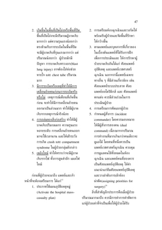 47

      2. เกิดขึ้นในพ้ืนท่ีเปิ ดโล่งหรือพ้ืนท่ีปิด          2. การเตรียมห้องฉุกเฉิ นและวอร์ดให้
          พ้ืนท่ีเปิ ดโล่งจะมีปริมาณผู้บาดเจ็บ                  พร้อมรับผู้ป่วยและจัดพ้ืนท่ีรักษา
          มากกว่า แต่ความรุนแรงน้ อยกว่า                        ให้กว้างขึ้น
          ตรงข้ามกับการระเบิดในพ้ืนท่ีปิด                  3. ตามแพทย์และบุคลากรท่ีเก่ียวของ
          จะมีผู้บาดเจ็บท่ีรุนแรงมากกว่า แต่                    ในเบ้ืองต้นแพทย์ท่ีได้รับการฝึ ก
          ปริมาณน้ อยกว่า ผู้ป่วยมักมี                          เพ่ ือการประเมินและ ให้การรักษาผู้
          ปั ญหา การบาดเจ็บทรวงอก(blast                         ป่ วยบาดเจ็บอันได้แก่ ศัลยแพทย์
          lung injury) อาจต้องใส่ท่อช่วย                        อุบัติเหตุ และแพทย์เวชศาสตร์
          หายใจ และ chest tube ปริมาณ                           ฉุกเฉิ น นอกจากนี้แพทย์เฉพาะ
          มาก                                                   ทางอ่ ืน ๆ ท่ีมีส่วนเก่ียวข้อง เช่น
      3. มีการระเบิดหรือเหตุท่ีทำาให้มีการ                      ศัลยแพทย์ระบบประสาท ศัลย
          เคล่ ือนย้ายคนก่อนการระเบิดจริง                       แพทย์ออโธปิ ดิกส์ และ ศัลยแพทย์
          หรือไม่ เหตุการณ์เตือนท่ีเกิดขึ้น                     ตกแต่ง ควรมีส่วนร่วมในการ
          ก่อน จะทำาให้มีการเคล่ ือนย้ายคน                      ประเมินผู้ป่วย
          ออกมาเป็ นส่วนมาก ทำาให้มีผู้บาด                 4. การเตรียมการคัดแยกผู้ป่วย
          เจ็บจากเหตุการณ์จริงน้ อย                        5. กำาหนดผู้สังการ (incident
                                                                         ่
      4. การถล่มของส่งก่อสร้าง ทำาให้มีผู้
                     ิ                                          commander) โดยควรมอบหมาย
          บาดเจ็บปริมาณมาก ความรุนแรง                           ให้มีผู้สังการสองคน (dual
                                                                          ่
          หลายระดับ การเคล่ ือนย้ายคนออก                        command) เน่ ืองมาจากปริมาณ
          มาจะใช้เวลานาน และให้เฝ้ าระวัง                       การทำางานท่ีมากเกินกว่าคนเดียวจะ
          การเกิด crush และ compartment                         ดูแลได้ โดยคนท่ีหน่ ึงควรเป็ น
          syndrome ในผู้ป่วยกลุ่มดังกล่าว                       แพทย์เวชศาสตร์ฉุกเฉิ น ควบคุม
      5. เพลิงไหม้ ทำาให้ทราบว่าจะมีผู้บาด                      การดูแลคนไข้ทังหมดในห้อง
                                                                              ้
          เจ็บจากไฟ ทังการสูดสำาลัก แผลไฟ
                      ้                                         ฉุกเฉิ น และแพทย์คนท่ีสองควร
          ไหม้                                                  เป็ นศัลยแพทย์อุบัติเหตุ ให้คำา
                                                                แนะนำ าแก่ทีมศัลยแพทย์อุบัติเหตุ
      ก่อนท่ีผู้ป่วยจะมาถึง แพทย์และเจ้า                        และวางลำาดับการเข้าห้อง
                                 13
หน้ าท่ีจะต้องเตรียมการ ได้แก่                                  ผ่าตัด(assigning priorities for
                                                                           14
      1. ประกาศใช้แผนอุบัติเหตุหมู่                             surgery)
          (Activate the hospital mass-                       ส่ิงท่ีสำาคัญอีกประการคือเม่ ือผู้ป่วย
          casualty plan)                            ปริมาณมากมาถึง ควรมีการทำาการทำาหัตการ
                                                    แก่ผู้ป่วยเท่าท่ีจำาเป็ นเพ่ ือให้ผู้ป่วยได้รับ
 