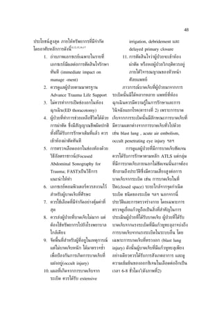 48

ประโยชน์สูงสุด ภายให้ทรัพยากรท่ีมีจำากัด                  irrigation, debridement และ
                        8,12,15,16,17
โดยอาศัยหลักการดังนี้                                     delayed primary closure
     1. ถ่ายภาพเอกซเรย์เฉพาะในรายท่ี                  11. การตัดสินใจว่าผู้ป่วยจะเข้าห้อง
         เอกซเรย์มีผลต่อการตัดสินใจรักษา                  ผ่าตัด หรือหอผู้ป่วยวิกฤติควรอยู่
         ทันที (immediate impact on                       ภายใต้วิจารณญาณของหัวหน้ า
         manage -ment)                                    ศัลยแพทย์
     2. ควรดูแลผู้ป่วยตามมาตรฐาน                      ภาวการณ์บาดเจ็บท่ีผู้ป่วยมาจากการ
         Advance Trauma Life Support            ระเบิดนั ้นมีได้หลากหลาย แพทย์ท่ีห้อง
     3. ไม่ควรทำาการเปิ ดช่องอกในห้อง           ฉุกเฉิ นควรมีความรู้ในการรักษาและการ
         ฉุกเฉิ น(ED thoracotomy)               วินิจฉั ยแยกโรค(ตารางท่ี 2) เพราะการบาด
     4. ผู้ป่วยท่ีทำาการช่วยเหลือชีวิตได้ดวย เจ็บจากการระเบิดนั ้นมีลักษณะการบาดเจ็บท่ี
                                          ้
         การผ่าตัด ซ่งมีสัญญาณชีพผิดปกติ มีความแตกต่างจากการบาดเจ็บทัวไปด้วย
                     ึ                                               ่
         ทังท่ีได้รับการรักษาเต็มท่ีแล้ว ควร เช่น blast lung , acute air embolism,
           ้
         เข้าห้องผ่าตัดทันที                    occult penetrating eye injury ฯลฯ
     5. การตรวจเลือดออกในช่องท้องด้วย                   การดูแลผู้ป่วยท่ีมีการบาดเจ็บชัดเจน
         วิธีอัลตราซาวน์(Focused                ควรได้รับการรักษาตามหลัก ATLS แต่กลุ่ม
         Abdominal Sonography for               ท่ีมีการบาดเจ็บภายนอกไม่ชัดเจนนั ้นอาจต้อง
         Trauma; FAST)เป็ นวิธีการ              ซักถามถึงประวัติซ่ึงมีความเส่ียงสูงต่อการ
         แนะนำ าให้ทำา                          บาดเจ็บจากระเบิด เช่น การบาดเจ็บในท่ี
     6. เอกซเรย์คอมพิวเตอร์ควรสงวนไว้           ปิ ด(closed space) ระยะใกล้จากจุดกำาเนิ ด
         สำาหรับผู้บาดเจ็บท่ีศีรษะ              ระเบิด ชนิ ดของระเบิด ฯลฯ นอกจากนี้
     7. ควรใช้เลือดท่ีมีจำากัดอย่างคุ้มค่าท่ี   ประวัติและการตรวจร่างกาย โดยเฉพาะการ
         สุด                                    ตรวจดูเย่ ือแก้วหูถอเป็ นส่ิงท่ีสำาคัญในการ
                                                                   ื
     8. ควรส่งผู้ป่วยท่ีบาดเจ็บไม่มาก แต่       ประเมินผู้ป่วยท่ีได้รับบาดเจ็บ ผู้ป่วยท่ีได้รับ
         ต้องใช้ทรัพยากรไปยังโรงพยาบาล          บาดเจ็บจากแรงระเบิดท่ีมีแก้วหูทะลุอาจบ่งถึง
         ใกล้เคียง                              การบาดเจ็บจากแรงระเบิดในระบบอ่ ืน โดย
     9. จัดพ้ืนท่ีสำาหรับผู้ท่ีอยูในเหตุการณ์   เฉพาะการบาดเจ็บท่ีทรวงอก (blast lung
         แต่ไม่บาดเจ็บหนั ก ได้มาตรวจซำา
                                       ้        injury) ดังนั ้นผู้บาดเจ็บท่ีมีแก้วหูทะลุเพียง
         เพ่ ือป้ องกันการเกิดการบาดเจ็บท่ี     อย่างเดียวควรได้รับการสังเกตอาการ และดู
         แฝงอยู่(occult injury)                 ความเข้มข้นของออกซิเจนในเลือดต่ออีกเป็ น
                                                                 4
     10. แผลท่ีเกิดจากการบาดเจ็บจาก             เวลา 6-8 ชัวโมง (ดังภาพท่ี2)
                                                           ่
         ระเบิด ควรได้รับ extensive
 