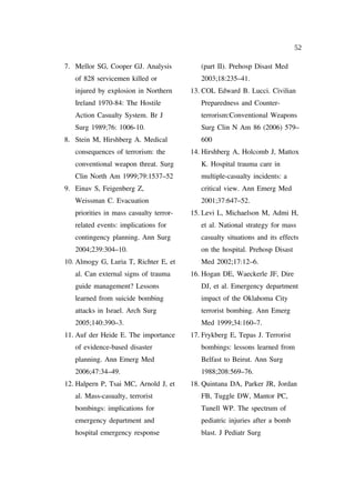 52

7. Mellor SG, Cooper GJ. Analysis           (part II). Prehosp Disast Med
   of 828 servicemen killed or              2003;18:235–41.
   injured by explosion in Northern      13. COL Edward B. Lucci. Civilian
   Ireland 1970-84: The Hostile             Preparedness and Counter-
   Action Casualty System. Br J             terrorism:Conventional Weapons
   Surg 1989;76: 1006-10.                   Surg Clin N Am 86 (2006) 579–
8. Stein M, Hirshberg A. Medical            600
   consequences of terrorism: the        14. Hirshberg A, Holcomb J, Mattox
   conventional weapon threat. Surg         K. Hospital trauma care in
   Clin North Am 1999;79:1537–52            multiple-casualty incidents: a
9. Einav S, Feigenberg Z,                   critical view. Ann Emerg Med
   Weissman C. Evacuation                   2001;37:647–52.
   priorities in mass casualty terror-   15. Levi L, Michaelson M, Admi H,
   related events: implications for         et al. National strategy for mass
   contingency planning. Ann Surg           casualty situations and its effects
   2004;239:304–10.                         on the hospital. Prehosp Disast
10. Almogy G, Luria T, Richter E, et        Med 2002;17:12–6.
   al. Can external signs of trauma      16. Hogan DE, Waeckerle JF, Dire
   guide management? Lessons                DJ, et al. Emergency department
   learned from suicide bombing             impact of the Oklahoma City
   attacks in Israel. Arch Surg             terrorist bombing. Ann Emerg
   2005;140:390–3.                          Med 1999;34:160–7.
11. Auf der Heide E. The importance      17. Frykberg E, Tepas J. Terrorist
   of evidence-based disaster               bombings: lessons learned from
   planning. Ann Emerg Med                  Belfast to Beirut. Ann Surg
   2006;47:34–49.                           1988;208:569–76.
12. Halpern P, Tsai MC, Arnold J, et     18. Quintana DA, Parker JR, Jordan
   al. Mass-casualty, terrorist             FB, Tuggle DW, Mantor PC,
   bombings: implications for               Tunell WP. The spectrum of
   emergency department and                 pediatric injuries after a bomb
   hospital emergency response              blast. J Pediatr Surg
 