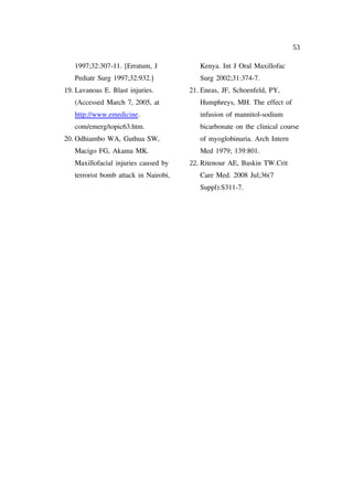 53

   1997;32:307-11. [Erratum, J            Kenya. Int J Oral Maxillofac
   Pediatr Surg 1997;32:932.]             Surg 2002;31:374-7.
19. Lavanoas E. Blast injuries.        21. Eneas, JF, Schoenfeld, PY,
   (Accessed March 7, 2005, at            Humphreys, MH. The effect of
   http://www.emedicine.                  infusion of mannitol-sodium
   com/emerg/topic63.htm.                 bicarbonate on the clinical course
20. Odhiambo WA, Guthua SW,               of myoglobinuria. Arch Intern
   Macigo FG, Akama MK.                   Med 1979; 139:801.
   Maxillofacial injuries caused by    22. Ritenour AE, Baskin TW.Crit
   terrorist bomb attack in Nairobi,      Care Med. 2008 Jul;36(7
                                          Suppl):S311-7.
 