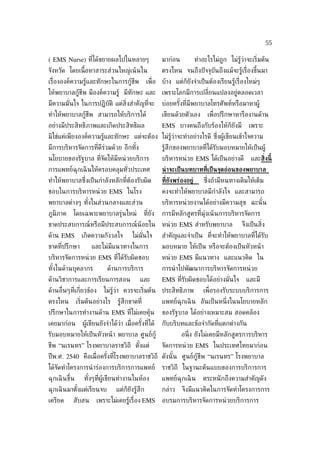 55

( EMS Nurse) ท่ีได้ขยายผลไปในหลายๆ                        มาก่อน            ทำาอะไรไม่ถูก ไม่รู้วาจะเร่ิมต้น
                                                                                                 ่
จังหวัด โดยเน้ือหาสาระส่วนใหญ่เน้ นใน                     ตรงไหน จนถึงปั จจุบันถึงแม้จะรู้เร่ ืองขึ้นมา
เร่ ืององค์ความรู้และทักษะในการกู้ชีพ             เพ่ ือ บ้าง แต่ก็ยังจำาเป็ นต้องเรียนรู้เร่ ืองใหม่ๆ
ให้พยาบาลกู้ชีพ มีองค์ความรู้ มีทักษะ และ เพราะโลกมีการเปล่ียนแปลงอยู่ตลอดเวลา
มีความมันใจ ในการปฏิบัติ แต่ส่ิงสำาคัญท่ีจะ
        ่                                                 บ่อยครังท่ีมีพยาบาลโทรศัพท์หรือมาหาผู้
                                                                 ้
ทำาให้พยาบาลกู้ชีพ สามารถให้บริการได้                     เขียนด้วยตัวเอง        เพ่ ือปรึกษาหารืองานด้าน
อย่างมีประสิทธิภาพและเกิดประสิทธิผล                       EMS บางคนถึงกับร้องไห้ก็ยังมี            เพราะ
มิใช่แค่เพียงองค์ความรู้และทักษะ แต่จะต้อง ไม่รว่าจะทำาอย่างไรดี ซ่งผู้เขียนเข้าใจความ
                                               ู้                  ึ
มีการบริหารจัดการท่ีดีร่วมด้วย อีกทัง
                                    ้                     รู้สึกของพยาบาลท่ีได้รับมอบหมายให้เป็ นผู้
นโยบายของรัฐบาล ท่ีจัดให้มีหน่ วยบริการ                   บริหารหน่ วย EMS ได้เป็ นอย่างดี          และส่ิงนี้
การแพทย์ฉุกเฉิ นให้ครอบคลุมทัวประเทศ
                             ่                            น่ าจะเป็ นบทบาทท่ีเป็ นจุดอ่อนของพยาบาล
ทำาให้พยาบาลซ่ ึงเป็ นกำาลังหลักท่ีต้องรับผิด             ท่ียังพร่องอย่้       ซ่งถ้ามีหนทางเติมให้เต็ม
                                                                                  ึ
ชอบในการบริหารหน่ วย EMS ในโรง                            คงจะทำาให้พยาบาลมีกำาลังใจ และสามารถ
พยาบาลต่างๆ ทังในส่วนกลางและส่วน
              ้                                           บริหารหน่ วยงานได้อย่างมีความสุข ฉะนั ้น
ภูมิภาค     โดยเฉพาะพยาบาลรุ่นใหม่               ท่ียัง   การมีหลักสูตรท่ีมุ่งเน้ นการบริหารจัดการ
ขาดประสบการณ์หรือมีประสบการณ์น้อยใน                       หน่ วย EMS สำาหรับพยาบาล              จึงเป็ นส่ิง
ด้าน EMS         เกิดความกังวลใจ         ไม่มันใจ
                                              ่           สำาคัญและจำาเป็ น ท่ีจะทำาให้พยาบาลท่ีได้รับ
ขาดท่ีปรึกษา         และไม่มีแนวทางในการ                  มอบหมาย ให้เป็ น หรือจะต้องเป็ นหัวหน้ า
บริหารจัดการหน่ วย EMS ท่ีได้รับผิดชอบ                    หน่ วย EMS มีแนวทาง และแนวคิด ใน
ทังในด้านบุคลากร
  ้                          ด้านการบริการ                การนำ าไปพัฒนาการบริหารจัดการหน่ วย
ด้านวิชาการและการเรียนการสอน                 และ          EMS ท่ีรับผิดชอบได้อย่างมันใจ
                                                                                    ่             และมี
ด้านอ่ ืนๆท่ีเก่ียวข้อง    ไม่รู้ว่า ควรจะเร่ิมต้น ประสิทธิภาพ                 เพ่ ือรองรับระบบบริการการ
ตรงไหน         เร่ิมต้นอย่างไร    รู้สึกขาดท่ี            แพทย์ฉุกเฉิ น อันเป็ นหน่ ึงในนโยบายหลัก
ปรึกษาในการทำางานด้าน EMS ท่ีไม่เคยคุ้น                   ของรัฐบาล ได้อย่างเหมาะสม สอดคล้อง
เคยมาก่อน        ผู้เขียนยังจำาได้วา เม่ ือครังท่ีได้
                                   ่          ้           กับบริบทและข้อจำากัดท่ีแตกต่างกัน
รับมอบหมายให้เป็ นหัวหน้ า พยาบาล ศูนย์กู้                         อน่ง ยังไม่เคยมีหลักสูตรการบริหาร
                                                                      ึ
ชีพ “นเรนทร” โรงพยาบาลราชวิถี ตังแต่
                                ้                         จัดการหน่ วย EMS ในประเทศไทยมาก่อน
ปี พ.ศ. 2540 คือเม่ ือครังท่ีโรงพยาบาลราชวิถี ดังนั ้น ศูนย์กู้ชีพ “นเรนทร” โรงพยาบาล
                         ้
ได้จัดทำาโครงการนำ าร่องการบริการการแพทย์                 ราชวิถี ในฐานะต้นแบบของการบริการการ
ฉุกเฉิ นขึ้น      ทังๆท่ีผู้เขียนทำางานในห้อง
                    ้                                     แพทย์ฉุกเฉิ น        ตระหนั กถึงความสำาคัญดัง
ฉุกเฉิ นมาตังแต่เรียนจบ
            ้                    แต่ก็ยังรู้สึก           กล่าว    จึงมีแนวคิดในการจัดทำาโครงการการ
เครียด     สับสน       เพราะไม่เคยรู้เร่ ือง EMS          อบรมการบริหารจัดการหน่ วยบริการการ
 