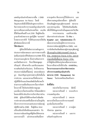 56

แพทย์ฉุกเฉิ นสำาหรับพยาบาลขึ้น ( EMS             สาระสุดท้าย ท่ีควรบรรจุไว้ในโครงการ              และ
Management for Nurse)          โดยมี             เพ่ ือความสมบูรณ์ของเน้ือหา       ผู้เขียนได้
วัตถุประสงค์เพ่ ือให้ได้หลักสูตรการบริหาร        เรียนเชิญผู้ทรงคุณวุฒิสายแพทย์         พยาบาล
จัดการหน่ วยบริการการแพทย์ฉุกเฉิ นสำาหรับ และเวชกรฉุกเฉิ น                ให้ข้อคิดเห็นเพ่ิมเติม
พยาบาลท่ีเหมาะสมในประเทศไทย            แนวคิด เพ่ ือให้ได้ขอมูลรอบด้านในมุมมองสหวิชาชีพ
                                                           ้
นี้ได้เร่ิมมาตังแต่ปี พ.ศ.2550 ซ่ ึงผู้เขียนใน
               ้                                           จากการทบทวน          และศึกษาเพ่ิม
ฐานะหัวหน้ าพยาบาล ศูนย์กู้ชีพ “นเรนทร”          เติมจากตำาราต่างประเทศ        คือ Pre –
โรงพยาบาลราชวิถี จึงได้รับมอบหมายให้เป็ น hospital care Administration (ซ่ง
                                                                          ึ
ผู้รับผิดชอบโครงการนี้                           เน้ือหาสาระส่วนใหญ่ได้จากการรวบรวม
วิธีดำาเนิ นการ                                  ประสบการณ์ของผู้ปฏิบัติงาน EMS) และ
        ผู้เขียนได้เร่ิมต้นรวบรวมข้อมูลจาก       จากข้อคิดเห็นเพ่ิมเติมของผู้ทรงคุณวุฒิและผู้
ประสบการณ์ของตนเอง และจากพยาบาลทัง เช่ียวชาญด้าน EMS สายแพทย์ จำานวน 4
                                 ้
รุ่นพ่ีและรุ่นน้ องท่ีรับผิดชอบงาน EMS ทังใน ท่าน สายพยาบาล จำานวน 4 ท่าน และเวช
                                         ้
ส่วนกลางและภูมิภาค ทังอย่างเป็ นทางการ
                     ้                           กรฉุกเฉิ นขันพ้ืนฐาน จำานวน 1 ท่าน
                                                             ้
และไม่เป็ นทางการ     ซ่ ึงเราได้เคยพูดคุย       ทำาให้ผู้เขียนได้ข้อสรุปของเน้ือหาสาระของ
ปรับทุกข์ ปรึกษาหารือ และซักถามแสดง              โครงการซ่งน่ าจะถือได้ว่าเป็ น การนำ าร่อง...
                                                          ึ
ความคิดเห็นด้วยกันบ่อยๆ อีกทังทบทวน
                             ้                   โครงการอบรมการบริหารจัดการหน่ วย
ประสบการณ์เดิมท่ีไม่เคยรู้ เคยลองผิดลอง          บริการการแพทย์ฉุกเฉิ นสำาหรับ
ถูก   ค้นหาปั ญหาอุปสรรคต่างๆท่ีเกิดขึ้นใน       พยาบาล( EMS Management for
การทำางาน และแนวทางแก้ไขท่ีสามารถ                Nurse)          ในประเทศไทยเป็ นครังแรก
                                                                                    ้
ปฏิบัติได้จริงและเกิดผลลัพธ์เป็ นท่ีน่าพอใจ
นำ ามารวบรวมเพ่ ือเป็ นแนวทางในการจัดทำา         ส่ิงท่ีได้รับ
โครงการนี้ ให้เกิดประสิทธิภาพสูงสุด                        หน่ วยวิชาในการอบรม         มีดังนี้
และเน่ ืองจากในประเทศไทย ยังไม่เคยมีตำารา                  หน่ วยการเรียนท่ี 1     ระบบบริการ
โดยตรงท่ีเก่ียวข้องกับการบริหารจัดการด้าน        การแพทย์ฉุกเฉิ น
EMS      ผู้เขียนจึงได้ศึกษาค้นคว้าเพ่ิมเติม               หน่ วยการเรียนท่ี 2     บทบาท
จากตำาราต่างประเทศซ่ ึงเน้ือหาส่วนใหญ่เป็ น      พยาบาลไทยในระบบบริการการแพทย์
เร่ ืองราวจากการรวบรวมประสบการณ์ของผู้           ฉุกเฉิ นในประเทศไทย
ปฏิบัติงานด้าน EMS       ซ่งผู้เขียน นำ ามา
                           ึ                               หน่ วยการเรียนท่ี 3     ภาวะผู้นำา
เปรียบเทียบส่ิงท่ีเหมือนและแตกต่าง กับ           จริยธรรม คุณธรรม
ประสบการณ์และข้อมูลท่ีผู้เขียนได้ทบทวน                     หน่ วยการเรียนท่ี 4      และการ
และรวบรวมไว้       แล้วประมวลเป็ นเน้ือหา        เสริมสร้างบุคลิกภาพ
 