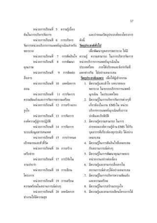57

           หน่ วยการเรียนท่ี 5       ความรู้เบ้ือง
ต้นในการบริหารจัดการ                                          และกำาหนดวัตถุประสงค์ของโครงการ
           หน่ วยการเรียนท่ี 6       การบริหาร       ดังนี้
จัดการหน่ วยบริการการแพทย์ฉุกเฉิ นสำาหรับ วัตถุประสงค์ทั่วไป
พยาบาล                                                        เพ่ ือพัฒนาบุคลากรพยาบาล ให้มี
           หน่ วยการเรียนท่ี   7      การตัดสินใจ ความรู้      ความสามารถ ในการบริหารจัดการ
           หน่ วยการเรียนท่ี   8      การพัฒนา       หน่ วยบริการการแพทย์ฉุกเฉิ นใน
คุณภาพ                                               ประเทศไทย        ภายใต้บริบทและข้อจำากัดท่ี
           หน่ วยการเรียนท่ี     9     การติดต่อ     แตกต่างกัน ได้อย่างเหมาะสม
ส่ ือสาร                                              วัตถุประสงค์เฉพาะ เพ่ ือให้ผู้เข้าอบรม
           หน่ วยการเรียนท่ี 10       เทคนิ คการ          1. มีความรู้และเข้าใจ บทบาทของ
สอน                                                           พยาบาล ในระบบบริการการแพทย์
           หน่ วยการเรียนท่ี   11 การจัดการ                   ฉุกเฉิ น ในประเทศไทย
ความขัดแย้งและการจัดการความเครียด                         2. มีความรู้ในการบริหารจัดการต่างๆท่ี
           หน่ วยการเรียนท่ี 12 การสร้างแรง                   เก่ียวข้องในงาน EMS ใน หน่ วย
จูงใจ                                                         บริการการแพทย์ฉุกเฉิ นทังภาวะ
                                                                                      ้
           หน่ วยการเรียนท่ี 13 การจัดการ                     ปกติและภัยพิบัติ
องค์ความรู้สู่การปฏิบัติ                                  3. มีความรู้ความสามารถ ในการ
           หน่ วยการเรียนท่ี 14 การจัดการ                     ถ่ายทอดองค์ความรู้ด้าน EMS ให้กับ
ระบบข้อมูลสารสนเทศ                                            บุคลากรท่ีเก่ียวข้องทุกระดับ ได้อย่าง
           หน่ วยการเรียนท่ี 15       การกำาหนด               เหมาะสม
เป้ าหมายและตัวชีวัด
                 ้                                        4. มีความรู้ในการตัดสินใจท่ีเหมาะสม
           หน่ วยการเรียนท่ี 16 การสร้าง                      กับสถานการณ์ต่างๆ
เครือข่าย                                                 5. มีความรู้ในการพัฒนาคุณภาพของ
           หน่ วยการเรียนท่ี 17 การวิจัยใน                    หน่ วยงานอย่างต่อเน่ ือง
งานประจำา                                                 6. มีความรู้และสามารถส่ ือสารใน
           หน่ วยการเรียนท่ี 18 การเขียน                      สถานการณ์ต่างๆได้อย่างเหมาะสม
โครงการ                                                   7. มีความรู้ในการบริหารความขัดแย้ง
           หน่ วยการเรียนท่ี 19 การเตรียม                     และความเครียด
ความพร้อมในสถานการณ์ต่างๆ                                 8. มีความรู้ในการสร้างแรงจูงใจ
           หน่ วยการเรียนท่ี 20 เทคนิ คการ                9. มีความรู้และสามารถเขียนโครงการได้
ทำางานให้มีความสุข
 