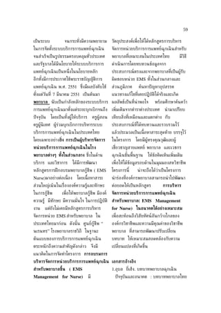 59

เป็ นระบบ           จนกระทังมีความพยายาม
                           ่                         วัตถุประสงค์เพ่ ือให้ได้หลักสูตรการบริหาร
ในการจัดตังระบบบริการการแพทย์ฉุกเฉิ น
          ้                                          จัดการหน่ วยบริการการแพทย์ฉุกเฉิ นสำาหรับ
จนสำาเร็จเป็ นรูปธรรมครอบคลุมทัวประเทศ
                               ่                     พยาบาลท่ีเหมาะสมในประเทศไทย                  มีวิธี
และรัฐบาลได้มีนโยบายให้ระบบบริการการ                 ดำาเนิ นการโดยทบทวนข้อมูลจาก
แพทย์ฉุกเฉิ นเป็ นหน่ ึงในนโยบายหลัก                 ประสบการณ์ตรงและจากพยาบาลท่ีเป็ นผู้รับ
อีกทังมีการประกาศใช้พระราชบัญญัติการ
     ้                                               ผิดชอบหน่ วย EMS ทังในส่วนกลางและ
                                                                        ้
แพทย์ฉุกเฉิ น พ.ศ. 2551 ซ่งมีผลบังคับใช้
                          ึ                          ส่วนภูมิภาค     ค้นหาปั ญหาอุปสรรค
ตังแต่วันท่ี 7 มีนาคม 2551 เป็ นต้นมา
  ้                                                  แนวทางแก้ไขท่ีเคยปฏิบัติได้จริงและเกิด
พยาบาล นั บเป็ นกำาลังหลักของระบบบริการ ผลลัพธ์เป็ นท่ีน่าพอใจ                    พร้อมศึกษาค้นคว้า
การแพทย์ฉุกเฉิ นมาตังแต่ระยะบุกเบิกจนถึง เพ่ิมเติมจากตำาราต่างประเทศ
                    ้                                                                   นำ ามาเปรียบ
ปั จจุบัน   โดยเป็ นทังผู้ให้บริการ
                      ้                    ครูผู้สอน เทียบส่ิงท่ีเหมือนและแตกต่าง กับ
ครูผู้นิเทศ ผู้ร่วมบุกเบิกการบริหารระบบ              ประสบการณ์ท่ีได้ทบทวนและรวบรวมไว้
บริการการแพทย์ฉุกเฉิ นในประเทศไทย                    แล้วประมวลเป็ นเน้ือหาสาระสุดท้าย บรรจุไว้
โดยเฉพาะอย่างย่ิง การเป็ นผ้้บริหารจัดการ            ในโครงการ     โดยมีผู้ทรงคุณวุฒิและผู้
หน่ วยบริการการแพทย์ฉุกเฉิ นในโรง                    เช่ียวชาญสายแพทย์ พยาบาล และเวชกร
พยาบาลต่างๆ ทังในส่วนกลาง ซ่งในด้าน
              ้             ึ                        ฉุกเฉิ นขันพ้ืนฐาน
                                                               ้              ให้ข้อคิดเห็นเพ่ิมเติม
บริการ และวิชาการ         ได้มีการพัฒนา              เพ่ ือให้ได้ขอมูลรอบด้านในมุมมองสหวิชาชีพ
                                                                  ้
หลักสูตรการฝึ กอบรมพยาบาลกู้ชีพ ( EMS                โครงการนี้     น่ าจะถือได้ว่าเป็ นโครงการ
Nurse)มาอย่างต่อเน่ ือง     โดยเน้ือหาสาระ           นำ าร่องท่ีองค์กรพยาบาลสามารถนำ าไปพัฒนา
ส่วนใหญ่เน้ นในเร่ ืององค์ความรู้และทักษะ            ต่อยอดให้เป็ นหลักสูตร            การบริหาร
ในการกู้ชีพ        เพ่ ือให้พยาบาลกู้ชีพ มีองค์      จัดการหน่ วยบริการการแพทย์ฉุกเฉิ น
ความรู้ มีทักษะ มีความมันใจ ในการปฏิบัติ สำาหรับพยาบาล( EMS Management
                        ่
งาน     แต่ยังไม่เคยมีหลักสูตรการบริหาร              for Nurse) ในอนาคตได้อย่างเหมาะสม
จัดการหน่ วย EMS สำาหรับพยาบาล ใน                    เพ่ ือสะท้อนถึงวิสัยทัศน์อันกว้างไกลของ
ประเทศไทยมาก่อน ดังนั ้น ศูนย์กู้ชีพ “               องค์กรวิชาชีพและความมีคุณค่าของวิชาชีพ
นเรนทร” โรงพยาบาลราชวิถี ในฐานะ                      พยาบาล ท่ีสามารถพัฒนาปรับเปล่ียน
ต้นแบบของการบริการการแพทย์ฉุกเฉิ น                   บทบาท ให้เหมาะสมสอดคล้องกับความ
ตระหนั กถึงความสำาคัญดังกล่าว              จึงมี     เปล่ียนแปลงท่ีเกิดขึ้น
แนวคิดในการจัดทำาโครงการ การอบรมการ
บริหารจัดการหน่ วยบริการการแพทย์ฉุกเฉิ น เอกสารอ้างอิง
สำาหรับพยาบาลขึ้น ( EMS                              1.อุบล ย่ีเฮ็ง. บทบาทพยาบาลฉุกเฉิ น
Management for Nurse)                 มี               ปั จจุบันและอนาคต : บทบาทพยาบาลไทย
 