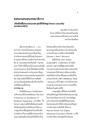 6


Editorial/บทบรรณาธิการ
ภัยพิบัติ(disaster)และอุบัติภัยหมู่ (mass casualty
incident,MCI)
                                                                   พญ.รพีพร โรจน์แสงเรือง
                                                    โครงการจัดตังภาควิชาเวชศาสตร์ฉุกเฉิ น
                                                                ้
                                                     คณะแพทยศาสตร์โรงพยาบาลรามาธิบดี
                                                                          มหาวิทยาลัยมหิดล


        เน่ ืองจากช่วงเดือนก.ย. – พ.ย.         หรือชนบทซ่ ึงอาจถือว่าเกินกำาลังของโรง
พ.ศ.2551 ประเทศไทยเกิดภาวะขัดแย้ง              พยาบาลแห่งนั ้นและต้องการความช่วยเหลือ
ทางการเมืองค่อนข้างรุนแรงอันนำ าไปสู่          จากนอกโรงพยาบาลก็ถือว่าเป็ นภัยพิบัติ
การเกิดจลาจลและอุบัติภัยหมู่ โดยเฉพาะ          (Disaster = Need > Resource)
ความรุนแรงท่ีเกิดความเสียหายอย่างมากเกิด               อุบัติภัยหมู่ (mass casualty
ขึ้น ณ กรุงเทพมหานครในวันท่ี 7 ตุลาคม          incident,MCI) ตามนิ ยามของ JCAHO
2551 ซ่ ึงมีการใช้ทังแกสนำ้ าตาและระเบิดเพ่ ือ หมายถึง เหตุการณ์ท่ีมีผู้บาดเจ็บเกิดขึ้น
                    ้
ปราบปรามจลาจล อันทำาให้เกิดผู้บาดเจ็บทัง
                                       ้       จำานวนมากจนต้องระดมกำาลังความช่วยเหลือ
ฝ่ ายประชาชนและตำารวจจำานวนมากซ่ ึงถูก         จากทุกแผนกในโรงพยาบาลโดยอาจจำาต้อง
นำ าส่งโรงพยาบาลหลายแห่งในกรุงเทพฯด้วย         ส่งต่อไปรับการรักษาท่ีโรงพยาบาลอ่ ืนทังใน
                                                                                     ้
กัน เหตุการณ์ครังนี้ได้สร้างความต่ ืนตัว
                ้                              และนอกจังหวัด (MCI =Healthcare Needs
อย่างมากในหมู่แพทย์ฉุกเฉิ นเก่ียวกับเร่ ือง    > Resource) ทังนี้ MCI อาจจะไม่เกินกำาลัง
                                                             ้
ภัยพิบัติและอุบัติภัยหมู่                      ความสามารถของบุคลากรทางการแพทย์ใน
คำาจำากัดความ                                  พ้ืนท่ีและในภูมิภาคก็ได้
        ภัยพิบัติ(disaster) ตามนิ ยามของ               การดูแลผู้ป่วยท่ีได้ประสบภัยพิบัติ
องค์การอนามัยโลก(WHO)และ The Joint             หรืออุบัติภัยหมู่จำาเป็ นต้องมีมาตรฐานความรู้
Commission on Accreditation of                 ในการประเมินสถานการณ์ รายงานข้อมูล
Healthcare Organization ( JCAHO) ได้           และการตอบสนองต่อผู้ท่ีได้รับผลกระทบ
นิ ยามว่า เหตุการณ์ท่ีเกิดขึ้นโดยธรรมชาติ      ในประเทศอเมริกาได้มีการจัดสอนหลักสูตร
หรือโดยมนุษย์อย่างทันทีและทำาให้ระบบ           การบริหารจัดการภัยพิบัติ ท่ีเรียกว่า
การดูแลรักษาท่ีมีอยู่เดิมชะงักลงหรือเพ่ิม      National Disaster Life Support
ความต้องการในการปฏิบัติงานขององค์กร            Educational Consortium (NDLSE) ภายใต้
เหตุการณ์เช่นเดียวกันแต่เกิดในท่ีห่างไกล       การบริหารจัดการของศูนย์ป้องกันและ
 