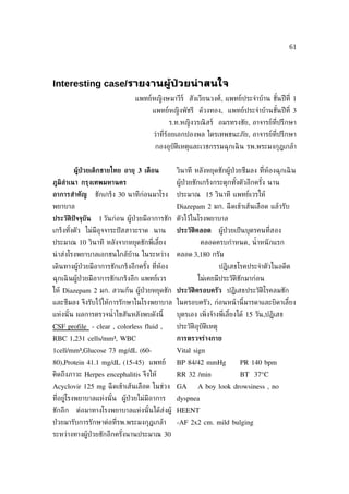 61




Interesting case/รายงานผู้ป่วยน่าสนใจ
                               แพทย์หญิงษมาวีร์ สังเวียนวงศ์, แพทย์ประจำาบ้าน ชันปี ท่ี 1
                                                                                ้
                                      แพทย์หญิงพัชรี ด้วงทอง, แพทย์ประจำาบ้านชันปี ท่ี 3
                                                                               ้
                                               ร.ท.หญิงวรณิ สร์ อมรทรงชัย, อาจารย์ท่ีปรึกษา
                                      ว่าท่ีร้อยเอกปองพล ไตรเทพชนะภัย, อาจารย์ท่ีปรึกษา
                                       กองอุบัติเหตุและเวชกรรมฉุกเฉิ น รพ.พระมงกุฎเกล้า


         ผ้ป่วยเด็กชายไทย อายุ 3 เดือน
           ้                                     วินาที หลังหยุดชักผู้ป่วยซึมลง ท่ีห้องฉุกเฉิ น
ภ้มิลำาเนา กรุงเทพมหานคร                         ผู้ป่วยชักเกร็งกระตุกทังตัวอีกครัง นาน
                                                                        ้         ้
อาการสำาคัญ       ชักเกร็ง 30 นาทีกอนมาโรง
                                   ่             ประมาณ 15 วินาที แพทย์เวรให้
พยาบาล                                           Diazepam 2 มก. ฉี ดเข้าเส้นเลือด แล้วรับ
ประวัติปัจจุบัน    1 วันก่อน ผู้ป่วยมีอาการชัก ตัวไว้ในโรงพยาบาล
เกร็งทังตัว ไม่มอุจจาระปั สสาวะราด นาน
       ้        ี                                ประวัติคลอด         ผู้ป่วยเป็ นบุตรคนท่ีสอง
ประมาณ 10 วินาที หลังจากหยุดชักพ่ีเลียง
                                     ้                     คลอดครบกำาหนด, นำ้ าหนั กแรก
นำ าส่งโรงพยาบาลเอกชนใกล้บ้าน ในระหว่าง          คลอด 3,180 กรัม
เดินทางผู้ป่วยมีอาการชักเกร็งอีกครัง ท่ีห้อง
                                   ้                                 ปฏิเสธโรคประจำาตัวในอดีต
ฉุกเฉิ นผู้ป่วยมีอาการชักเกร็งอีก แพทย์เวร               ไม่เคยมีประวัติชักมาก่อน
ให้ Diazepam 2 มก. สวนก้น ผู้ป่วยหยุดชัก ประวัติครอบครัว ปฏิเสธประวัติโรคลมชัก
และซึมลง จึงรับไว้ให้การรักษาในโรงพยาบาล ในครอบครัว, ก่อนหน้ านี้มารดาและบิดาเลียง
                                                                                ้
แห่งนั ้น ผลการตรวจนำ้ าไขสันหลังพบดังนี้        บุตรเอง เพ่ิงจ้างพ่ีเลียงได้ 15 วัน,ปฏิเสธ
                                                                        ้
CSF profile - clear , colorless fluid ,          ประวัติอุบัติเหตุ
RBC 1,231 cells/mm³, WBC                         การตรวจร่างกาย
1cell/mm³,Glucose 73 mg/dL (60-                  Vital sign
80),Protein 41.1 mg/dL (15-45) แพทย์             BP 84/42 mmHg               PR 140 bpm
คิดถึงภาวะ Herpes encephalitis จึงให้            RR 32 /min                  BT 37°C
Acyclovir 125 mg ฉี ดเข้าเส้นเลือด ในช่วง GA             A boy look drowsiness , no
ท่อยู่โรงพยาบาลแห่งนั ้น ผู้ป่วยไม่มีอาการ
  ี                                              dyspnea
ชักอีก   ต่อมาทางโรงพยาบาลแห่งนั ้นได้ส่งผู้ HEENT
ป่ วยมารับการรักษาต่อท่ีรพ.พระมงกุฎเกล้า         -AF 2x2 cm. mild bulging
ระหว่างทางผู้ป่วยชักอีกครังนานประมาณ 30
                          ้
 