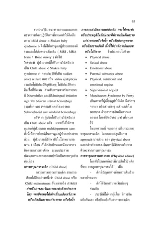 63

         จากประวัติ, ตรวจร่างกายและผลการ        การกระทำาผิดทางเพศต่อเด็ก การให้กระทำา
ตรวจทางห้องปฎิบัติการทังหมดทำาให้คิดถึง
                       ้                        หรือประพฤติในลักษณะที่น่าจะเป็ นอันตราย
ภาวะ child abuse < Shaken baby                   แก่ร่างกายหรือจิตใจ หรือขัดต่อกฎหมาย
syndrome > จึงได้ให้การดูแลผู้ป่วยแบบองค์       หรือศีลธรรมอันดี ทังนี้ไม่วาเด็กจะยินยอม
                                                                   ้       ่
รวมและได้ส่งตรวจเพ่ิมเติม ( MRI , MRA              หรือไม่ก็ตาม         ซ่ ึงประกอบไปด้วย
brain / Bone survey ) ต่อไป                        •   Physical abuse
วิเคราะห์ ผู้ป่วยรายนี้ได้รับการวินิจฉั ยว่า       •   Sexual abuse
เป็ น Child abuse < Shaken baby                    •   Emotional abuse
syndrome > จากประวัติท่ีเป็ น sudden               •   Parental substance abuse
onset seizure และ เป็ น status epilepticus         •   Physical, nutritional and
ร่วมกับไม่มีประวัติอุบัติเหตุ ไม่มีประวัติการ          emotional neglect
ติดเช้ือท่ีชัดเจน สำาหรับการตรวจร่างกายพบ          •   Supervisional neglect
มี Neurodeficit และมีMeningeal irritation          •   Munchausen Syndrome by Proxy
sign พบ bilateral retinal hemorrhage                   เป็ นภาวะท่ีผู้เลียงดูทำาให้เด็ก มีอาการ
                                                                         ้
รวมทังการตรวจคอมพิวเตอร์สมองพบ
     ้                                                 จากยา หรือสารต่างๆ แล้วนำ าส่งโรง
Subarachnoid and subdural hemorrhage                   พยาบาล ด้วยอาการอันเกิดจากผล
         หลังจาก ผู้ป่วยได้รับการวินิจฉั ยว่า          ของยา โดยท่ีปิดบังความจริงทังหมด
                                                                                   ้
เป็ น Child abuse แล้ว      แพทย์ได้ให้การ             ไว้
ดูแลแก่ผู้ป่วยแบบ multidepartment care                 ในบทความนี้ จะขอกล่าวถึงภาวะการ
ทังนี้เพ่ ือประโยชน์ในการดูแลผู้ป่วยอย่างครบ ทารุณกรรมเด็ก โดยคลอบคลุมถึงการ
  ้
ถ้วน     ผู้ป่วยรายนี้รักษาตัวในโรงพยาบาล       approach บางส่วน ของ physical abuse
นาน 1 เดือน ก็ได้กลับบ้านและนั ดมาตรวจ          และกล่าวจำาเพาะลงในการได้รับบาดเจ็บทาง
ติดตามภาวะทางจักษุ ระบบประสาท                   ศีรษะจากการทารุณกรรม
พัฒนาการและกายภาพบำาบัดเป็ นระยะๆอย่าง การทารุณกรรมทางกาย (Physical abuse)
ต่อเน่ ือง                                             โดยทัวไปแพทย์ควรพึงระลึกไว้วาเด็ก
                                                            ่                      ่
การทารุณกรรมเด็ก (Child abuse)                  ท่ีพบ อาจถูกทารุณกรรมได้         เม่ ือ
             ภาวะการทารุณกรรมเด็ก สามารถ               -      เด็กมีปัญหาทางด้านการเจ็บป่ วย
 เรียกได้อีกอย่างหน่ ึงว่า Child abuse หรือ     หลายโรคมาก
 Child maltreatment อันหมายถึง การกระ                  -      เด็กได้รับการบาดเจ็บบ่อยๆ
  ทำาหรือการละเว้นการกระทำาด้วยประการ                  ร่วมกับ
  ใดๆ จนเป็ นเหตุให้เด็กเส่ ือมเสียเสรีภาพ             -     ประวัติท่ีได้จากผู้เลียง มีการขัด
                                                                                   ้
   หรือเกิดอันตรายแก่ร่างกาย หรือจิตใจ          แย้งกันเอง หรือขัดแย้งกับอาการของเด็ก
 