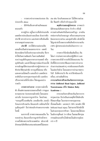 64

          -   การตรวจร่างกายพบร่องรอย อัน สม เช่น ร้องเจ็บตลอดเวลา ไม่ให้ความร่วม
บ่งบอกถึง abuse                                มือ ซึมเศร้า หรือก้าวร้าวรุนแรงได้
          -   มีปัจจัยเส่ียงทางด้านสังคมและ            พฤติกรรมของผ้้ปกครอง อาจพบว่า
ครอบครัว                                       มีลกษณะนิ สัยหยาบคาย ก้าวร้าว หรือมี
                                                  ั
          หากผู้ป่วย อยู่ในภาวะท่ีเข้าข่ายสงสัย ความห่างเหินต่อกันในครอบครัวสูง อาจเย็น
แพทย์ควรประเมินอย่างละเอียด ด้วยการซัก         ชาต่อการเจ็บป่ วยของลูก หรือบางคนสารภาพ
ประวัติ ตรวจร่างกาย และส่งตรวจสืบค้นเพ่ ือ ผิดออกมาบางส่วน และสุดท้ายคือ เด็กมักไม่
หาสาเหตุอย่างเหมาะสม                           ได้ถูกนำ าส่งโรงพยาบาลทันทีหลังจากบาดเจ็บ
          ประวัติ   ควรใช้คำาถามปลายเปิ ด      (30% ผู้ปกครองนำ าส่งหลังเกิดอาการ 1-4
แทนท่ีจะเป็ นคำาถามเฉพาะเจาะจง แพทย์           วัน)
ต้องระมัดระวังเร่ ืองคำาถามบางประเด็น ท่ีอาจ           การตรวจวินิจฉั ยเพ่ิมเติมอ่ ืนๆ อัน
ทำาให้เกิดความขัดแย้ง ในความสัมพันธ์           ได้แก่ การส่งตรวจทางห้องปฏิบัติการ และ
ระหว่างญาติกับบุคลากรทางการแพทย์ หรือ          การตรวจทางรังสี ควรปรับให้เหมาะสม กับ
ญาติกับเด็ก และทำาให้เหตุการณ์เลวร้ายลงได้ ส่ิงท่ได้จากการประวัติและการตรวจร่างกาย
                                                 ี
หากเด็กพูดได้ควรแยกเด็กจากผู้ปกครอง มา         ส่วนการแปลผลต่างๆ ควรต้องเหมาะกับเด็ก
ซักประวัติตามลำาพัง หากญาติไม่ยอม หรือ         ในแต่ละวัยด้วย โดยเฉพาะการอ่านภาพทาง
แสดงความไม่พอใจ แสดงถึงว่า แพทย์ควร            รังสี ส่งท่ีควรระวัง คือ ควรวินิจฉั ยแยกโร
                                                       ิ
สงสัยถึงภาวะทารุณกรรมอย่างย่ง และต้อง
                            ิ                  คอ่ ืนๆ อย่างเต็มท่ีก่อน
ปรึกษาหน่ วยท่ีเก่ียวข้อง ให้มาดูแลอย่าง       การบาดเจ็บทางศีรษะอันเกิดจากการทารุณ
รวดเร็ว                                        กรรม (Inflicted Head Injury ,Inflicted
          การตรวจร่างกาย ควรตรวจเด็กทัง
                                      ้        Neurotrauma หรือ Shaken Baby
ตัว ตังแต่ความเหมาะสมของเส้ือผ้า การดูแล Syndrome )
      ้
ความสะอาด ร่องรอยบนผิวหนั ง โดยเฉพาะ                   การบาดเจ็บทางศีรษะอันเกิดจากการ
อย่างย่ง ร่องรอยการถูกทำาร้าย โดยถ้าพบ
       ิ                                       ทารุณกรรม ถือว่าเป็ นสาเหตุท่ีทำาให้เด็กเสีย
“รอยบุหร่ีจี้,รอยฟั นกัด ,รอยเชือกรัด ,รอยนำ้ า ชีวิตมากท่ีสุด ในบรรดาการทารุณกรรม
ร้อนลวกบริเวณก้น มือและเท้า เหมือนกับใส่ ทังหมดในเด็ก และพบว่า 30% ของเด็ก ท่ีมี
                                           ้
ถุงมือถุงเท้า” ถือว่าค่อนข้างจำาเพาะเจาะจงต่อ Inflicted head injury ไม่สามารถวินิจฉั ยได้
โรคนี้                                         ในช่วงแรกของการรักษา โดยมากพบได้บ่อย
          นอกจากนี้ อาจตรวจพบแผลเป็ น ใน ในเด็กอายุตังแต่ 3-4 เดือน ในขณะท่ีทารุณ
                                                     ้
ระยะต่างๆ อันบอกถึงการถูกทำาร้ายซำาซาก
                                  ้            กรรมเด็กแบบทัวๆไปมักพบในเด็กอายุน้อย
                                                            ่
บางครังต้องตรวจอวัยวะเพศด้วย เด็กอาจมี
      ้                                        กว่า 4 ปี
ลักษณะนิ สัยท่ีตอบสนองต่อแพทย์ไม่เหมาะ
 