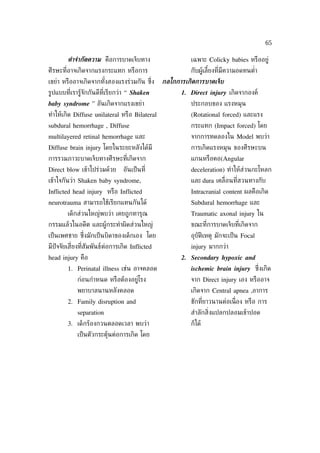 65

        คำาจำากัดความ คือการบาดเจ็บทาง                   เฉพาะ Colicky babies หรืออยู่
ศีรษะท่ีอาจเกิดจากแรงกระแทก หรือการ                      กับผู้เลียงท่ีมีความอดทนตำ่า
                                                                  ้
เขย่า หรืออาจเกิดจากทังสองแรงร่วมกัน ซ่ง
                      ้                ึ        กลไกการเกิดการบาดเจ็บ
รูปแบบท่ีเรารู้จักกันดีท่ีเรียกว่า “ Shaken           1. Direct injury เกิดจากองค์
baby syndrome ” อันเกิดจากแรงเขย่า                       ประกอบของ แรงหมุน
ทำาให้เกิด Diffuse unilateral หรือ Bilateral             (Rotational forced) และแรง
subdural hemorrhage , Diffuse                            กระแทก (Impact forced) โดย
multilayered retinal hemorrhage และ                      จากการทดลองใน Model พบว่า
Diffuse brain injury โดยในระยะหลังได้มี                  การเกิดแรงหมุน ของศีรษะบน
การรวมภาวะบาดเจ็บทางศีรษะท่ีเกิดจาก                      แกนหรือคอ(Angular
Direct blow เข้าไปร่วมด้วย      อันเป็ นท่ี              deceleration) ทำาให้ส่วนกะโหลก
เข้าใจกันว่า Shaken baby syndrome,                       และ dura เคล่ ือนท่ีสวนทางกับ
Inflicted head injury หรือ Inflicted                     Intracranial content ผลคือเกิด
neurotrauma สามารถใช้เรียกแทนกันได้                      Subdural hemorrhage และ
        เด็กส่วนใหญ่พบว่า เคยถูกทารุณ                    Traumatic axonal injury ใน
กรรมแล้วในอดีต และผู้กระทำาผิดส่วนใหญ่                   ขณะท่ีการบาดเจ็บท่ีเกิดจาก
เป็ นเพศชาย ซ่งมักเป็ นบิดาของเด็กเอง โดย
              ึ                                          อุบัติเหตุ มักจะเป็ น Focal
มีปัจจัยเส่ียงท่ีสัมพันธ์ต่อการเกิด Inflicted            injury มากกว่า
head injury คือ                                       2. Secondary hypoxic and
        1. Perinatal illness เช่น อาจคลอด                ischemic brain injury ซ่ ึงเกิด
            ก่อนกำาหนด หรือต้องอยู่โรง                   จาก Direct injury เอง หรืออาจ
            พยาบาลนานหลังคลอด                            เกิดจาก Central apnea ,อาการ
        2. Family disruption and                         ชักท่ียาวนานต่อเน่ ือง หรือ การ
            separation                                   สำาลักส่ิงแปลกปลอมเข้าปอด
        3. เด็กร้องกวนตลอดเวลา พบว่า                     ก็ได้
            เป็ นตัวกระตุ้นต่อการเกิด โดย
 