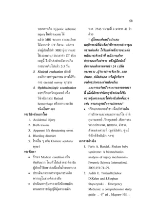 68

           บอกการเกิด hypoxic ischemic               พ.ศ. 2546 หมวดท่ี 4 มาตรา 41 ว่า
           injury ในช่วง acute ได้                   ด้วย
           แม้วา MRI จะบอก รายละเอียด
               ่                                     “ ผ้ใดพบเห็นหรือประสบ
                                                         ้
           ได้มากกว่า CT ก็ตาม แต่การ            พฤติการณท่ีน่าเช่ ือว่ามีการกระทำาทารุณ
                                                         ์
           ส่งผู้ป่วยไปทำา MRI ยุ่งยากและ        กรรมต่อเด็ก ให้รีบแจ้งหรือรายงานต่อ
           ใช้เวลานานกว่าเวลาทำา CT ด้วย         พนั กงานเจ้าหน้ าท่ี พนั กงานฝ่ าย
           เหตุนี้ จึงมักส่งทำาหลังจากเกิด       ปกครองหรือตำารวจ หรือผ้้มีหน้ าท่ี
           การบาดเจ็บไปแล้ว 2-3 วัน              ค้มครองเด็กตามมาตรา 24 (ปลัด
                                                   ุ
       3. Skeletal evaluation เด็กท่ี            กระทรวง ,ผ้ว่าราชการจังหวัด ,นาย
                                                            ้
           สงสัยการทารุณกรรม ควรได้รับ           อำาเภอ ,ปลัดอำาเภอ หรือผ้้บริหาร
           การ skeletal survey ทุกราย            องค์กรปกครองส่วนท้องถ่ิน)
       4. Ophthalmologic examination                 และการแจ้งหรือรายงานตามมาตรา
           ควรปรึกษาจักษุแพทย์ เพ่ ือ            นี้ เม่ ือได้กระทำาโดยสุจริตย่อมได้รับ
           วินิจฉั ยภาวะ Retinal                 ความคุ้มครองและไม่ต้องรับผิดทังทาง
                                                                               ้
           hemorrhage หรือการบาดเจ็บ             แพ่ง ทางอาญาหรือทางปกครอง”
           ชนิ ดอ่ ืนทางตา                       •   ปรึกษาสหสาขาวิชา เพ่ ือเข้าร่วมใน
การวินิจฉั ยแยกโรค                                   การรักษาและหาแนวทางแก้ไข อาทิ
   1. Accidental injury                              กุมารแพทย์ ,จักษุแพทย์ ,ศัลยกรรม
   2. Birth trauma                                   ระบบประสาท, พยาบาล, ตำารวจ,
   3. Apparent life threatening event                สังคมสงเคราะห์ (มูลนิ ธิเด็ก, ศูนย์
   4. Bleeding disorder                              พิทักษ์ สิทธิเด็ก ฯลฯ)
   5. โรคอ่ ืน ๆ เช่น Glutaric aciduria       เอกสารอ้างอิง
       type1                                     1. Faris A. Bandak. Shaken baby
การรักษา                                             syndrome: A biomechanics
   •   รักษา Medical condition เป็ น                 analysis of injury mechanisms.
       อันดับแรก โดยทัวไปแล้วควรต้องรับ
                      ่                              Forensic Science International
       ผู้ป่วยไว้รักษาต่อเน่ ืองในโรงพยาบาล          2005;151:71–79.
   •   ประเมินภาวะการทารุณกรรมเด็ก               2. Judith E. Tintinalli;Gabor
       หากอยู่ในข่ายต้องสงสัย                        D.Kelen and J.Stephan
   •   ดำาเนิ นการคุ้มครองสวัสดิภาพเด็ก              Stapczynski . Emergency
       ตามพระราชบัญญัติคุ้มครองเด็ก                  Medicine: a comprehensive study
                                                                 th
                                                     guide . 6 ed . Mcgraw-Hill :
 