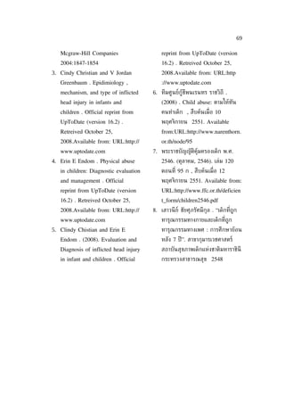 69

   Mcgraw-Hill Companies                    reprint from UpToDate (version
   2004:1847-1854                           16.2) . Retreived October 25,
3. Cindy Christian and V Jordan             2008.Available from: URL:http
   Greenbaum . Epidimiology ,               ://www.uptodate.com
   mechanism, and type of inflicted     6. ทีมศูนย์กู้ชีพนเรนทร ราชวิถี .
   head injury in infants and               (2008) . Child abuse: ตามให้ทัน
   children . Official reprint from         คนทำาเด็ก , สืบค้นเม่ ือ 10
   UpToDate (version 16.2) .                พฤศจิกายน 2551. Available
   Retreived October 25,                    from:URL:http://www.narenthorn.
   2008.Available from: URL:http://         or.th/node/95
   www.uptodate.com                     7. พระราชบัญญัติคุ้มครองเด็ก พ.ศ.
4. Erin E Endom . Physical abuse            2546. (ตุลาคม, 2546). เล่ม 120
   in children: Diagnostic evaluation       ตอนท่ี 95 ก , สืบค้นเม่ ือ 12
   and management . Official                พฤศจิกายน 2551. Available from:
   reprint from UpToDate (version           URL:http://www.ffc.or.th/deficien
   16.2) . Retreived October 25,            t_form/children2546.pdf
   2008.Available from: URL:http://     8. เสาวนี ย์ ชัยศุภรัศมีกุล . “เด็กท่ีถูก
   www.uptodate.com                         ทารุณกรรมทางกายและเด็กท่ีถูก
5. Clindy Chistian and Erin E               ทารุณกรรมทางเพศ : การศึกษาย้อน
   Endom . (2008). Evaluation and           หลัง 7 ปี ”. สาขากุมารเวชศาสตร์
   Diagnosis of inflicted head injury       สถาบันสุขภาพเด็กแห่งชาติมหาราชินี
   in infant and children . Official        กระทรวงสาธารณสุข 2548
 