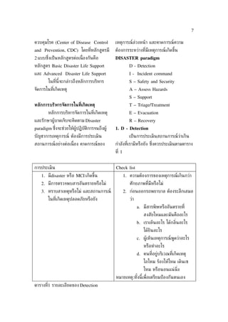7

ควบคุมโรค (Center of Disease Control           เหตุการณ์ล่วงหน้ า และคาดการณ์ความ
and Prevention, CDC) โดยท่ีหลักสูตรมี          ต้องการระหว่างท่ีมีเหตุการณ์เกิดขึ้น
2 แบบซ่ ึงเป็ นหลักสูตรต่อเน่ ืองกันคือ        DISASTER paradigm
หลักสูตร Basic Disaster Life Support                      D - Detection
และ Advanced Disaster Life Support                        I - Incident command
        ในท่ีนี้จะกล่าวถึงหลักการบริหาร                   S – Safety and Security
จัดการในท่ีเกิดเหตุ                                       A – Assess Hazards
                                                          S – Support
หลักการบริหารจัดการในที่เกิดเหตุ                          T – Triage/Treatment
        หลักการบริหารจัดการในท่ีเกิดเหตุ                  E – Evacuation
และรักษาผู้บาดเจ็บจะคิดตาม Disaster                       R – Recovery
paradigm ซ่ ึงจะช่วยให้ผู้ปฏิบัติการจนถึงผู้   1. D - Detection
บัญชาการเหตุการณ์ ต้องมีการประเมิน                        เป็ นการประเมินสถานการณ์ว่าเกิน
สถานการณ์อย่างต่อเน่ ือง คาดการณ์ของ           กำาลังท่ีเรามีหรือยัง ซ่งควรประเมินตามตาราง
                                                                       ึ
                                               ท่ี 1


การประเมิน                                     Check list
    1. มีdisaster หรือ MCI เกิดขึ้น                    1. ความต้องการของเหตุการณ์เกินกว่า
    2. มีการตรวจพบสารอันตรายหรือไม่                       ศักยภาพท่ีมีหรือไม่
    3. ทราบสาเหตุหรือไม่ และสถานการณ์                  2. ก่อนออกรถพยาบาล ต้องระลึกเสมอ
        ในท่ีเกิดเหตุปลอดภัยหรือยัง                       ว่า
                                                                a. มีสารพิษหรืออันตรายท่ี
                                                                    สงสัยไหมและมันคืออะไร
                                                                b. เราเห็นอะไร ได้กล่ินอะไร
                                                                    ได้ยินอะไร
                                                                c. ผู้เห็นเหตุการณ์พูดว่าอะไร
                                                                    หรือทำาอะไร
                                                                d. คนท่ีอยู่บริเวณท่ีเกิดเหตุ
                                                                    ไอไหม ร้องไห้ไหม เดินเซ
                                                                    ไหม หรือนอนแน่ น่ิง
                                               หมายเหตุ:ทังนี้เพ่ ือเตรียมป้ องกันตนเอง
                                                          ้
ตารางท่ี1 รายละเอียดของ Detection
 