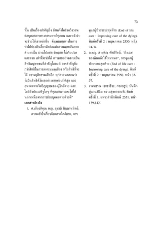 73

นั ้น เป็ นเร่ ืองสำาคัญย่ิง ข้าพเจ้าใคร่ขอวิงวอน      ดูแลผู้ป่วยระยะสุดท้าย (End of life
ต่อบุคลาการทางการแพทย์ทุกคน และหวังว่า                 care : Improving care of the dying).
จะช่วยให้เขาหล่านั ้น ค้นพบหนทางในการ                  พิมพ์ครังท่ี 2 : พฤษภาคม 2550. หน้ า
                                                               ้
ทำาให้ช่วงหัวเลียวหัวต่อแห่งความตายอันยาก
                ้                                      24-34.
ลำาบากนั ้น ผ่านไปอย่างง่ายดาย ไม่เจ็บปวด           2. อ.พญ. สายพิณ หัตถีรัตน์. “ถึงเวลา
และสงบ เท่าท่ีจะทำาได้ การตายอย่างสงบเป็ น             ของฉั นแล้วใช่ไหมหมอ”, การดูแลผู้
สิทธิมนุษยชนท่ีสำาคัญโดยแท้ อาจสำาคัญย่ิง              ป่ วยระยะสุดท้าย (End of life care :
กว่าสิทธิในการลงคะแนนเสียง หรือสิทธิท่ีจะ              Improving care of the dying). พิมพ์
ได้ ความยุติธรรมเสียอีก ทุกศาสนาสอนว่า                 ครังท่ี 2 : พฤษภาคม 2550. หน้ า 35-
                                                          ้
น่ีเป็ นสิทธิท ี่มีผลอย่างมากต่อปกติสุข และ            37.
อนาคตทางจิตวิญญาณของผู้ใกล้ตาย และ                  3. งามพรรณ เวชชาชีวะ, กรอบรูป, บันทึก
ไม่มีส่งประเสริฐใดๆ ท่ีคุณสามารถจะให้ได้
       ิ                                               สู่แผ่นฟิ ล์ม ความสุขของกะทิ, พิมพ์
นอกเหนื อจากการช่วยบุคคลตายด้วยดี”                     ครังท่ี 1, แพรวสำานั กพิมพ์ 2551. หน้ า
                                                          ้
เอกสารอ้างอิง                                          139-142.
 1. ศ.เกียรติคุณ พญ. สุมาลี นิ มมานนิ ตย์.
      ความเข้าใจเก่ียวกับภาวะใกล้ตาย, การ
 