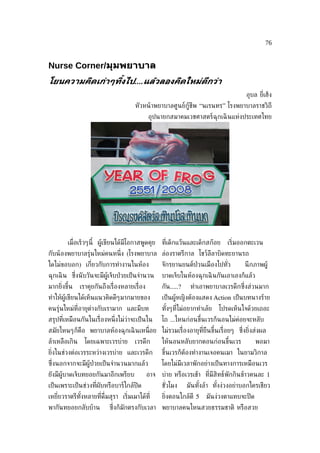 76


Nurse Corner/มุมพยาบาล
โยนความคิดเกูาๆท้ิงไป....แล้วลองคิดใหมูดีกวูา
                                                                                        อุบล ย่ีเฮ็ง
                                        หัวหน้ าพยาบาลศูนย์กู้ชีพ “นเรนทร” โรงพยาบาลราชวิถี
                                                อุปนายกสมาคมเวชศาสตร์ฉุกเฉิ นแห่งประเทศไทย




        เม่ อเร็วๆนี้ ผู้เขียนได้มีโอกาสพูดคุย
            ื                                         ท่ีเด็กแว๊นและเด็กสก๊อย    เร่ิมออกตะเวน
กับน้ องพยาบาลรุ่นใหม่คนหน่ ึง (โรงพยาบาล ล่องราตรีกาล โชว์ลลาบิดทะยานรถ
                                                            ี
ใดไม่ขอบอก) เก่ียวกับการทำางานในห้อง                  จักรยานยนต์ป่วนเมืองไปทัว
                                                                              ่         นึ กภาพผู้
ฉุกเฉิ น ซ่งนั บวันจะมีผู้เจ็บป่ วยเป็ นจำานวน
           ึ                                          บาดเจ็บในห้องฉุกเฉิ นกันเอาเองก็แล้ว
มากย่ิงขึ้น    เราคุยกันถึงเร่ ืองหลายเร่ ือง         กัน.....?    ทำาเอาพยาบาลเวรดึกซ่ ึงส่วนมาก
ทำาให้ผู้เขียนได้เห็นแนวคิดดีๆมากมายของ               เป็ นผู้หญิงต้องแสดง Action เป็ นบทนางร้าย
คนรุ่นใหม่ท่ีอายุต่างกับเรามาก และมีบท                ทังๆท่ีไม่อยากทำาเล้ย
                                                        ้                     โปรดเห็นใจด้วยเถอะ
สรุปท่ีเหมือนกันในเร่ ืองหน่ ึงไม่ว่าจะเป็ นใน        โถ ...ไหนก่อนขึ้นเวรก็นอนไม่ค่อยจะหลับ
สมัยไหนๆก็คือ พยาบาลห้องฉุกเฉิ นเหน่ ือย ไม่รวมเร่ ืองอายุท่ียืนขึ้นเร่ ือยๆ ซ่งย่ิงส่งผล
                                                                               ึ
ล้าเหลือเกิน     โดยเฉพาะเวรบ่าย        เวรดึก        ให้นอนหลับยากตอนก่อนขึ้นเวร             พอมา
ย่งในช่วงต่อเวรระหว่างเวรบ่าย และเวรดึก
  ิ                                                   ขึ้นเวรก็ต้องทำางานเจอคนเมา ในยามวิกาล
ซ่งนอกจากจะมีผู้ป่วยเป็ นจำานวนมากแล้ว
  ึ                                                   โดยไม่มีเวลาพักอย่างเป็ นทางการเหมือนเวร
ยังมีผู้บาดเจ็บทยอยกันมาอีกเพรียบ               อาจ   บ่าย หรือเวรเช้า ท่ีมีสิทธ์พักกินข้าวคนละ 1
เป็ นเพราะเป็ นช่วงท่ีผับหรือบาร์ใกล้ปิด              ชัวโมง
                                                        ่         มันทังล้า ทังง่วงอย่าบอกใครเชียว
                                                                       ้      ้
เหย่ียวราตรีทังหลายท่ีด่ืมสุรา เร่ิมเมาได้ท่ี
              ้                                       ย่งตอนใกล้ตี 5
                                                        ิ                มันง่วงตาแทบจะปิ ด
พากันทยอยกลับบ้าน           ซ่ ึงก็มักตรงกับเวลา พยาบาลคนไหนสวยธรรมชาติ หรือสวย
 