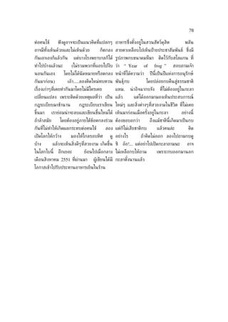 78

ต่อคนไข้        ฟั งดูอาจจะเป็ นแนวคิดท่ีแปลกๆ อาหารซ่ ึงตังอยู่ในสวนสัตว์ดุสิต
                                                           ้                                  พลัน
อาจมีทังเห็นด้วยและไม่เห็นด้วย
       ้                                ก็ตกลง สายตาเหลือบไปเห็นป้ ายประชาสัมพันธ์ ซ่ ึงมี
กันเอาเองก็แล้วกัน        แต่บางโรงพยาบาลก็ได้ รูปภาพกบขนาดมหึมา            ติดไว้กับสโลแกน ท่ี
ทำาไปบ้างแล้วนะ         (ไม่รวมพวกท่ีแอบไปงีบ ว่า “ Year          of     frog ”       สอบถามเจ้า
นอนกันเอง          โดยไม่ได้นัดหมายหรือตกลง หน้ าท่ีได้ความว่า         ปี นี้เป็ นปี แห่งการอนุรักษ์
กันมาก่อน)           เอ้า.....ลองคิดใหม่ทบทวน พันธ์ุกบ              โดยปล่อยกบคืนสู่ธรรมชาติ
เร่ ืองเก่าๆท่ีเคยทำากันมาโดยไม่มีใครเคย         แหม.      น่ าอิจฉากบจัง    ท่ีไม่ต้องอยู่ในกะลา
เปล่ียนแปลง เพราะติดด้วยเหตุผลท่ีว่า เป็ น แล้ว              แต่ได้ออกมามองเห็นประสบการณ์
กฎระเบียบมาช้านาน           กฎระเบียบเราเขียน ใหม่ๆ และส่ิงต่างๆท่ีสวยงามในชีวิต ท่ีไม่เคย
ขึ้นมา       เราย่อมน่ าจะลบและเขียนขึ้นใหม่ได้ เห็นมาก่อนเม่ อครังอยู่ในกะลา
                                                              ื   ้                         อย่างนี้
ถ้าล้าสมัย       โดยต้องอยู่ภายใต้ข้อตกลงร่วม ต้องขอบอกว่า             ถึงแม้ชาตินี้เกิดมาเป็ นกบ
กันท่ีไม่ทำาให้เกิดผลกระทบต่อคนไข้         ลอง แต่ก็ไม่เสียชาติกบ           แล้วคนล่ะ           คิด
เปิ ดโลกให้กว้าง       มองให้ไกลรอบทิศ        ดู อย่างไร         ถ้าคิดไม่ออก ลองไปถามกบดู
บ้าง         แล้วจะเห็นส่ิงดีๆท่ีสวยงาม เกิดขึ้น ซิ   อ้อ!... แต่อย่าไปเปิ ดกะลาถามนะ          อาจ
ในโลกใบนี้      อีกเยอะ        ย้อนไปเม่ ือกลาง ไม่เหลือกบให้ถาม            เพราะกบออกมานอก
เดือนสิงหาคม 2551 ท่ีผ่านมา         ผู้เขียนได้มี กะลาตังนานแล้ว
                                                        ้
โอกาสเข้าไปรับประทานอาหารเย็นในร้าน
 
