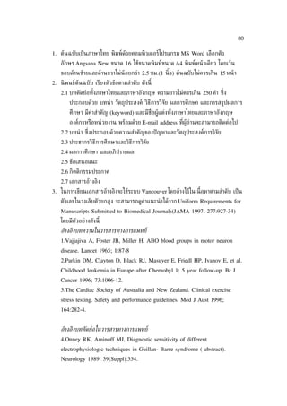 80

1. ต้นฉบับเป็ นภาษาไทย พิมพ์ด้วยคอมพิวเตอร์โปรแกรม MS Word เลือกตัว
   อักษร Angsana New ขนาด 16 ใช้ขนาดพิมพ์ขนาด A4 พิมพ์หน้ าเดียว โดยเว้น
   ขอบด้านซ้ายและด้านขวาไม่น้อยกว่า 2.5 ซม.(1 นิ้ว) ต้นฉบับไม่ควรเกิน 15 หน้ า
2. นิ พนธ์ต้นฉบับ เรียงหัวข้อตามลำาดับ ดังนี้
   2.1 บทคัดย่อทังภาษาไทยและภาษาอังกฤษ ความยาวไม่ควรเกิน 250 คำา ซ่ ึง
                 ้
       ประกอบด้วย บทนำ า วัตถุประสงค์ วิธีการวิจัย ผลการศึกษา และการสรุปผลการ
       ศึกษา มีคำาสำาคัญ (keyword) และมีช่ือผู้แต่งทังภาษาไทยและภาษาอังกฤษ
                                                     ้
       องค์กรหรือหน่ วยงาน พร้อมด้วย E-mail address ท่ีผู้อ่านจะสามารถติดต่อไป
   2.2 บทนำ า ซ่ ึงประกอบด้วยความสำาคัญของปั ญหาและวัตถุประสงค์การวิจัย
   2.3 ประชากรวิธีการศึกษาและวิธีการวิจัย
   2.4 ผลการศึกษา และอภิปรายผล
   2.5 ข้อเสนอแนะ
   2.6 กิตติกรรมประกาศ
   2.7 เอกสารอ้างอิง
3. ในการเขียนเอกสารอ้างอิงจะใช้ระบบ Vancouver โดยอ้างไว้ในเน้ือหาตามลำาดับ เป็ น
   ตัวเลขในวงเล็บตัวยกสูง จะสามารถดูคำาแนะนำ าได้จาก Uniform Requirements for
   Manuscripts Submitted to Biomedical Journals(JAMA 1997; 277:927-34)
   โดยมีตัวอย่างดังนี้
   อูางอิงบทความในวารสารทางการแพทย์
   1.Vajjajiva A, Foster JB, Miller H. ABO blood groups in motor neuron
   disease. Lancet 1965; 1:87-8
   2.Parkin DM, Clayton D, Black RJ, Masuyer E, Friedl HP, Ivanov E, et al.
   Childhood leukemia in Europe after Chernobyl 1; 5 year follow-up. Br J
   Cancer 1996; 73:1006-12.
   3.The Cardiac Society of Australia and New Zealand. Clinical exercise
   stress testing. Safety and performance guidelines. Med J Aust 1996;
   164:282-4.


   อูางอิงบทคัดย่อในวารสารทางการแพทย์
   4.Onney RK, Aminoff MJ, Diagnostic sensitivity of different
   electrophysiologic techniques in Guillan- Barre syndrome ( abstract).
   Neurology 1989; 39(Suppl):354.
 