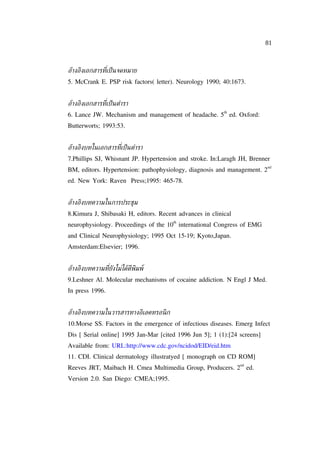 81



อูางอิงเอกสารท่ีเป็ นจดหมาย
5. McCrank E. PSP risk factors( letter). Neurology 1990; 40:1673.


อูางอิงเอกสารท่ีเป็ นตำารา
                                                          th
6. Lance JW. Mechanism and management of headache. 5 ed. Oxford:
Butterworts; 1993:53.


อูางอิงบทในเอกสารท่ีเป็ นตำารา
7.Phillips SJ, Whisnant JP. Hypertension and stroke. In:Laragh JH, Brenner
                                                                           nd
BM, editors. Hypertension: pathophysiology, diagnosis and management. 2
ed. New York: Raven Press;1995: 465-78.


อูางอิงบทความในการประช่ม
8.Kimura J, Shibasaki H, editors. Recent advances in clinical
                                       th
neurophysiology. Proceedings of the 10 international Congress of EMG
and Clinical Neurophysiology; 1995 Oct 15-19; Kyoto,Japan.
Amsterdam:Elsevier; 1996.


อูางอิงบทความท่ียงไม่ไดูตีพิมพ์
                 ั
9.Leshner Al. Molecular mechanisms of cocaine addiction. N Engl J Med.
In press 1996.


อูางอิงบทความในวารสารทางอิเลคทรอนิ ก
10.Morse SS. Factors in the emergence of infectious diseases. Emerg Infect
Dis [ Serial online] 1995 Jan-Mar [cited 1996 Jun 5]; 1 (1):[24 screens]
Available from: URL:http://www.cdc.gov/ncidod/EID/eid.htm
11. CDI. Clinical dermatology illustratyed [ monograph on CD ROM]
                                                                nd
Reeves JRT, Maibach H. Cmea Multimedia Group, Producers. 2 ed.
Version 2.0. San Diego: CMEA;1995.
 