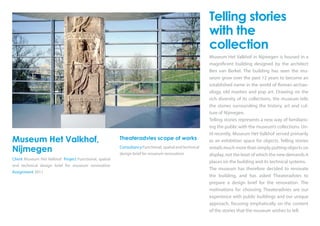 Museum Het Valkhof,
Nijmegen
Client Museum Het Valkhof Project Functional, spatial
and technical design brief for museum renovation
Assignment 2011
Theateradvies scope of works
Consultancy Functional, spatial and technical
design brief for museum renovation
Telling stories
with the
collection
Museum Het Valkhof in Nijmegen is housed in a
magnificent building designed by the architect
Ben van Berkel. The building has seen the mu-
seum grow over the past 12 years to become an
established name in the world of Roman archae-
ology, old masters and pop art. Drawing on the
rich diversity of its collections, the museum tells
the stories surrounding the history, art and cul-
ture of Nijmegen.
Telling stories represents a new way of familiaris-
ing the public with the museum’s collections. Un-
til recently, Museum Het Valkhof served primarily
as an exhibition space for objects. Telling stories
entails much more than simply putting objects on
display, not the least of which the new demands it
places on the building and its technical systems.
The museum has therefore decided to renovate
the building, and has asked Theateradvies to
prepare a design brief for the renovation. The
motivations for choosing Theateradvies are our
experience with public buildings and our unique
approach, focusing emphatically on the content
of the stories that the museum wishes to tell.
 