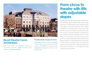 Royal Theatre Carré,
Amsterdam
Client Royal Theatre Carré Architect Greiner van
Goor Huijten architecten Project Renovation stage
machinery Commissioned 2005
Theateradvies scope of works
Consultancy Sightlines, seating plan Design
Flexible seating using lifts, flying system and
orchestra lifts Tender Fly system and lifts
Construction Management, planning and
budget control
From circus to
theatre with lifts
with adjustable
slopes
All the public facilities were greatly improved in
the renovation of the Royal Theatre Carré. At the
same time, a new fly system was installed and lifts
were placed under the auditorium floor, making
it flexible. The transformation of the space from
theatre to circus is no longer a question of weeks,
but of hours. The entire parterre is divided into
lifts, allowing different auditorium forms to be
made. The floor does not only move up and
down, but can be sloped for better sightlines. The
largest Spiralifts in the Netherlands were used for
this lift system. The early version of an electric fly
system was replaced with a fully automated one
and above the parterre is a complete grid that
provides a safe work floor.
 
