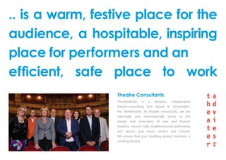 .. is a warm, festive place for the
audience, a hospitable, inspiring
place for performers and an
efficient, safe place to work
Theatre Consultants
Theateradvies is a dynamic, independent
theatre-consulting firm based in Amsterdam,
the Netherlands. As theatre consultants, we are
nationally and internationally active in the
design and renovation of new and historic
theatres, concert halls, multifunctional performing
arts spaces, pop music venues and schools.
We ensure that your building project becomes a
working theatre.
 