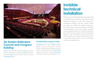 De Doelen Rotterdam
Concert and Congress
Building
Client Concert Hall and Conference Building and Rot-
terdam Development Company Architect Kraaijvan-
ger Urbis Project Concert hall (2121 seats) renovation
Commissioned 2009
Theateradvies scope of works
Consultancy HVAC system Design Catwalks,
lighting towers, canopy with technical
facilities, stage lighting, amplifying system for
spoken word and projection facilities Tender
European tender for seating Construction
Management, planning and budget control
Invisible
technical
installation
ThelargeconcerthallinDeDoelenwasprofoundly
renovated forty years after its opening. The most
important changes are the new seating, the
architectural lighting and the canopy above
the stage area. Within this mobile canopy one
finds many built-in technical facilities including
orchestra lighting, a film screen, flybars, speakers
and stage lighting.The new catwalks and lighting
towers are not in the public’s view, but discretely
built into walls and ceiling. Furthermore, there is
a new HVAC system, which is more comfortable,
and more energy efficient.
 
