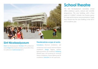 Sint Nicolaaslyceum
Client Sint Nicolaaslyceum Architect DP6 architecture
studio Project New-build secondary school with 2 thea-
tre auditoriums Commissioned 2012
Theateradvies scope of works
Consultancy Electrical installations and
architectural work around technical theatre
installations Design Rigging systems,
lighting positions, AV installations Tendering
Detailed plans and tendering for technical
theatre installations, theatre lighting and AV
installations Execution On-site supervision
School theatre
The Sint Nicolaaslyceum secondary school
offers ambitious sports, cultural and scientific
programmes. The new building, with a floor
space of 12,000m², includes two theatre spaces
for stage performances and presentations. Pupils
have moved into the new building in the 2012-
2013 academic year.
 