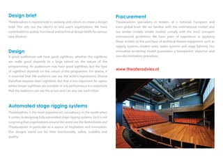 Procurement
Theateradvies specializes in tenders at a national, European and
even global level. We are familiar with the international market and
our tender models tender models comply with the most stringent
international guidelines. We have years of experience in applying
these models to the purchase of technical theatre equipment such as
rigging systems, theatre seats, audio systems and stage lighting. Our
innovative tendering model guarantees a transparent, objective and
non-discriminatory procedure.
www.theateradvies.nl
Design brief
Theateradvies is experienced in working with clients to create a design
brief. This sets out the client’s or end user’s expectations. We have
contributed to spatial, functional and technical design briefs for various
new theatres.
Design
A good auditorium will have good sightlines, whether the sightlines
are really good depends to a large extent on the nature of the
programming. An auditorium may have good sightlines, but the type
of sightlines depends on the nature of the programme. For drama, it
is essential that the audience can see the actor’s expressions. Drama
therefore requires short sightlines. But that is less important for opera,
where longer sightlines are possible. In any performance it is important
that the audience can see the actors and can also see each other.
Automated stage rigging systems
Theateradvies is the most experienced consultancy in the world when
it comes to designing fully automated stage rigging systems. So it is not
surprising that organizations around the world see the Netherlands and
Theateradvies in particular as a source of inspiration and innovation.
Our designs stand out for their functionality, safety, usability and
quality.
 
