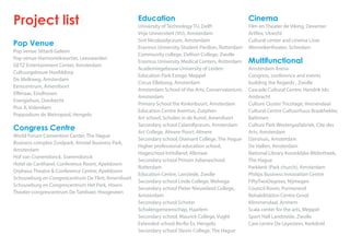 Education
University of Technology TU, Delft
Vrije Universiteit (VU), Amsterdam
Sint Nicolaaslyceum, Amsterdam
Erasmus University Student Pavilion, Rotterdam
Community college, Deltion College, Zwolle
Erasmus University Medical Centers, Rotterdam
Academiegebouw University of Leiden
Education Park Ezinge, Meppel
Circus Elleboog, Amsterdam
Amsterdam School of the Arts, Conservatorium,
Amsterdam
Primary School the Kinkerbuurt, Amsterdam
Education Centre Aventus, Zutphen
Art school, Scholen in de Kunst, Amersfoort
Secondary school Calandlyceum, Amsterdam
Art College, Almere Poort, Almere
Secondary school, Diamant College, The Hague
Higher professional education school,
Hogeschool InHolland, Alkmaar
Secondary school Prinses Julianaschool,
Rotterdam
Education Centre, Lanstede, Zwolle
Secondary school Linde College, Wolvega
Secondary school Pieter Nieuwland College,
Amsterdam
Secondary school Schoter
Scholengemeenschap, Haarlem
Secondary school, Maurick College, Vught
Extended school Berflo Es, Hengelo
Secondary school Stevin College, The Hague
Project list
Pop Venue
Pop venue Sittard-Geleen
Pop venue Harmoniekwartier, Leeuwarden
GETZ Entertainment Center, Amsterdam
Cultuurgebouw Hoofddorp
De Melkweg, Amsterdam
Eemcentrum, Amersfoort
Effenaar, Eindhoven
Energiehuis, Dordrecht
Pius X, Volendam
Poppodium de Metropool, Hengelo
Congress Centre
World Forum Convention Center, The Hague
Business complex Zuidpark, Amstel Business Park,
Amsterdam
Hof van Cranendonck, Soerendonck
Hotel de Cantharel, Conference Room, Apeldoorn
Orpheus Theatre & Conference Centre, Apeldoorn
Schouwburg en Congrescentrum De Flint, Amersfoort
Schouwburg en Congrescentrum Het Park, Hoorn
Theater-congrescentrum De Tamboer, Hoogeveen
Cinema
Film en Theater de Viking, Deventer
Artflex, Utrecht
Cultural center and cinema Lisse
Wennekertheater, Schiedam
Multifunctional
Amsterdam Arena
Congress, conference and events
building the Regardz , Zwolle
Cascade Cultural Centre, Hendrik Ido
Ambracht
Culture Cluster Tricotage, Veenendaal
Cultural Centre Cultuurhuus Braakhekke,
Bathmen
Culture Park Westergasfabriek, Cite des
Arts, Amsterdam
Danshuis, Amsterdam
De Hallen, Amsterdam
National Library Koninklijke Bibliotheek,
The Hague
Parkkerk (Park church), Amsterdam
Philips Business Innovation Centre
FiftyTwoDegrees, Nijmegen
Council Room, Purmerend
Rehabilitation Centre Groot
Klimmendaal, Arnhem
Scala center for the arts, Meppel
Sport Hall Landstede, Zwolle
Care centre De Leyestein, Kerkdriel
 