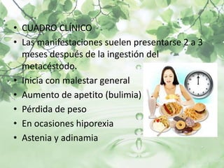 • CUADRO CLÍNICO
• Las manifestaciones suelen presentarse 2 a 3
  meses después de la ingestión del
  metacéstodo.
• Inicia con malestar general
• Aumento de apetito (bulimia)
• Pérdida de peso
• En ocasiones hiporexia
• Astenia y adinamia
 