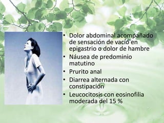 • Dolor abdominal acompañado
  de sensación de vacío en
  epigastrio o dolor de hambre
• Náusea de predominio
  matutino
• Prurito anal
• Diarrea alternada con
  constipación
• Leucocitosis con eosinofilia
  moderada del 15 %
 