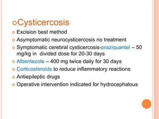 Cysticercosis
 Excision best method
 Asymptomatic neurocysticercosis no treatment
 Symptomatic cerebral cysticercosis-praziquantel – 50
mg/kg in divided dose for 20-30 days
 Albentazole – 400 mg twice daily for 30 days
 Corticosteroids to reduce inflammatory reactions
 Antiepileptic drugs
 Operative intervention indicated for hydrocephalous
 