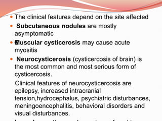  The clinical features depend on the site affected
 Subcutaneous nodules are mostly
asymptomatic
 €
Muscular cysticerosis may cause acute
myositis
 Neurocysticerosis (cysticercosis of brain) is
the most common and most serious form of
cysticercosis.
Clinical features of neurocysticercosis are
epilepsy, increased intracranial
tension,hydrocephalus, psychiatric disturbances,
meningoencephalitis, behavioral disorders and
visual disturbances.
 