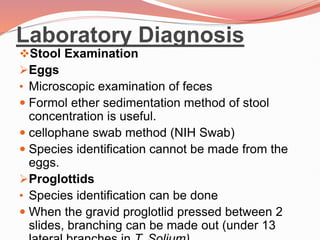 Laboratory Diagnosis
Stool Examination
Eggs
• Microscopic examination of feces
 Formol ether sedimentation method of stool
concentration is useful.
 cellophane swab method (NIH Swab)
 Species identification cannot be made from the
eggs.
Proglottids
• Species identification can be done
 When the gravid proglotlid pressed between 2
slides, branching can be made out (under 13
 