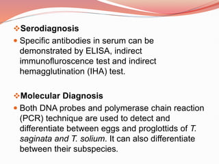 Serodiagnosis
 Specific antibodies in serum can be
demonstrated by ELISA, indirect
immunofluroscence test and indirect
hemagglutination (IHA) test.
Molecular Diagnosis
 Both DNA probes and polymerase chain reaction
(PCR) technique are used to detect and
differentiate between eggs and proglottids of T.
saginata and T. solium. It can also differentiate
between their subspecies.
 