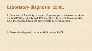 Laboratory diagnosis cont..
2. Detection of Taenia Ag in faeces; Coproantigen is the most sensitive
method (95% sensitivity and 99% specificity) to detect Taenia specific
Ag in the stool but does not differentiate between species.
3- Molecular diagnosis; Includes DNA probes & PCR
 