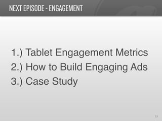 NEXT EPISODE - ENGAGEMENT



1.) Tablet Engagement Metrics!
2.) How to Build Engaging Ads!
3.) Case Study!


                                 13	
  
 