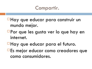 Compartir. Hay que educar para construir un mundo mejor. Por que les gusta ver lo que hay en internet. Hay que educar para el futuro. Es mejor educar como creadores que como consumidores. 