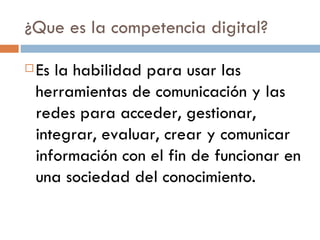 ¿Que es la competencia digital? Es la habilidad para usar las herramientas de comunicación y las redes para acceder, gestionar, integrar, evaluar, crear y comunicar información con el fin de funcionar en una sociedad del conocimiento. 