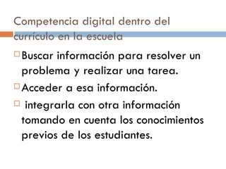 Competencia digital dentro del currículo en la escuela Buscar información para resolver un problema y realizar una tarea. Acceder a esa información. integrarla con otra información tomando en cuenta los conocimientos previos de los estudiantes. 