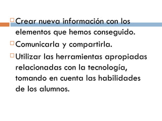 Crear nueva información con los elementos que hemos conseguido. Comunicarla y compartirla. Utilizar las herramientas apropiadas relacionadas con la tecnología, tomando en cuenta las habilidades de los alumnos. 