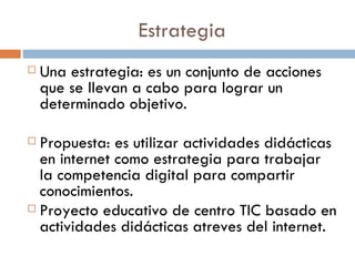 Estrategia Una estrategia: es un conjunto de acciones que se llevan a cabo para lograr un determinado objetivo. Propuesta: es utilizar actividades didácticas en internet como estrategia para trabajar la competencia digital para compartir conocimientos. Proyecto educativo de centro TIC basado en actividades didácticas atreves del internet. 